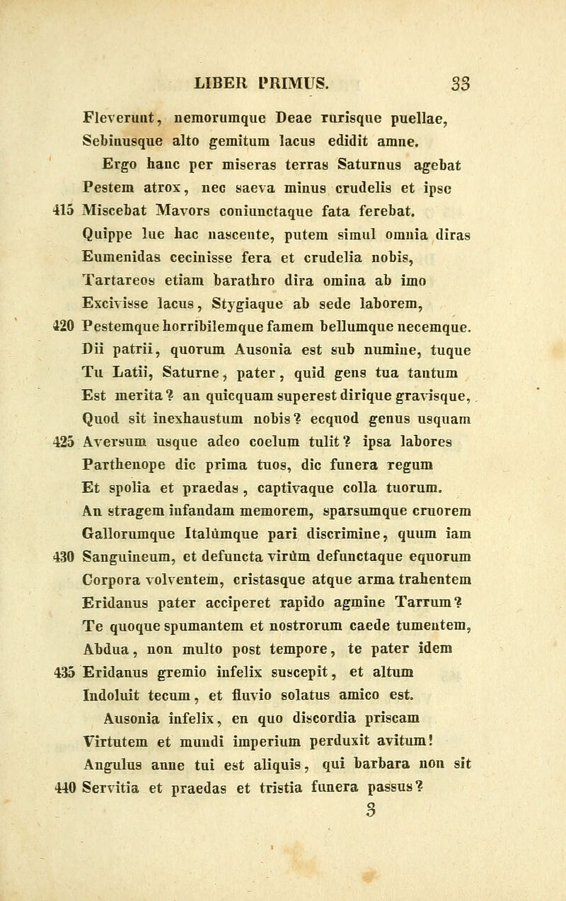 Fleverunt, nemorumque Deae ruxisque puellae, Sebinusque alto gemitum lacus edidit amne. Ergo hanc per miseras terras Saturnus agebat Pestem atrox, nec saeva minus crudelis et ipsc 415 Miscebat Mavors coniunctaque fata ferebat. Quippe lue hac nascente, putem simul omnia diras Eumenidas cecinisse fera et crudelia nobis, Tartareos etiam barathro dira omina ab imo Excivisse lacus, Stygiaque ab sede laborem, 120 Pestemquehorribilemquefamem bellumque necemque. Dii patrii, quorum Ausonia est sub numiue, tuque Tu Latii, Saturne, pater, quid gens tua tautum Est merita? an quicquam superest dirique gravisque, Quod sit inexhaustum nobis? ecquod genus usquam 425 Aversum usque adeo coelum tulit? ipsa labores Parthenope dic prima tuos, dic funera regum Et spolia et praedas , captivaque colla tuorum. An stragem iufandam memorem, sparsumque cruorem Gallorumque Italumque pari discrimine, quum iam 430 Sanguineum, et defuncta virum defunctaque equorum Corpora volventem, cristasque atque arma trahentem Eridanus pater acciperet rapido agmine Tarrum? Te quoque spumantem et nostrorum caede tumentem, Abdua, non multo post tempore, te pater idem 435 Eridanus gremio infelix suscepit, et altum Indoluit tecum, et fluvio solatus amico est. Ausonia infelix, en quo discordia priscam Virtutem et mundi imperium perduxit avitum! Angulus anne tui est aliquis, qui barbara non sit 440 Servitia et praedas et tristia funera passus? 3