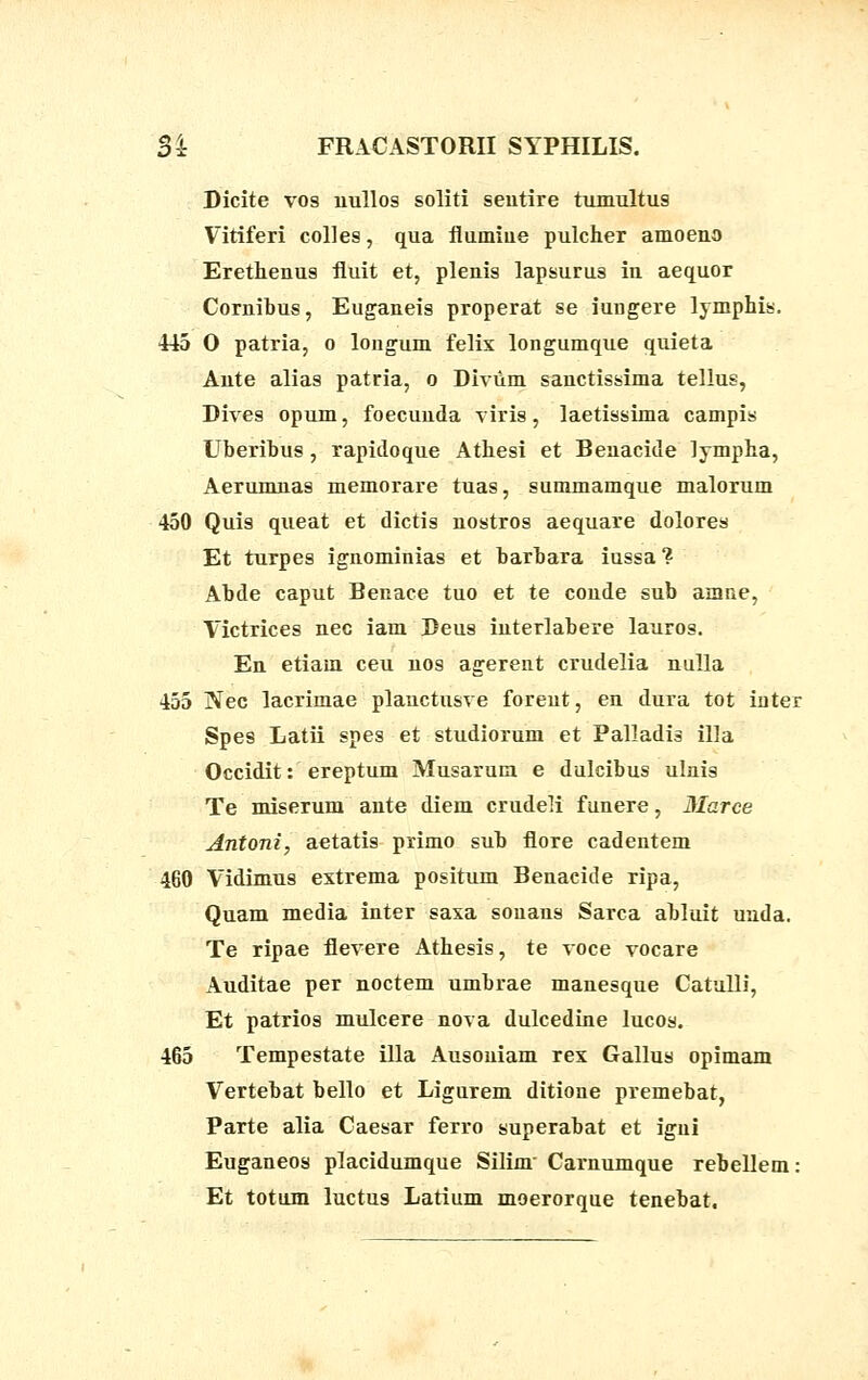 Dicite vos uullos soliti seutire tumultus Vitiferi colles, qua flumiue pulcher amoeno Erethenus fluit et, plenis lapsurus in aequor Cornibus, Euganeis properat se iungere lymphis. 445 O patria, o longum felix longumque quieta Ante alias patria, o Bivum sanctissima tellus, Dives opum, foecunda viris, laetissima campis Uberibus, rapidoque Athesi et Benacide lympha, Aerumnas memorare tuas, summamque malorum 450 Quis queat et dictis nostros aequare dolores Et turpes ignominias et barbara iussa? Abde caput Benace tuo et te conde sub amne, Victrices nec iam Beus interlabere lauros. En etiam ceu nos agerent crudelia nulla 455 Nec lacrimae plauctusve forent, en dura tot inter Spes Latii spes et studiorum et Palladis illa Occidit: ereptum Musarum e dulcibus ulnis Te miserum ante diem crudeK funere, Marce Antoni, aetatis primo sub flore cadentem 460 Vidimus extrema positum Benacide ripa, Quam media inter saxa souans Sarca abluit uada. Te ripae flevere Athesis, te voce vocare Auditae per noctem umbrae manesque Catulli, Et patrios mulcere nova dulcedine lucos. 465 Tempestate illa Ausouiam rex Gallus opimam Vertebat bello et Ligurem ditione premebat, Parte alia Caesar ferro superabat et igni Euganeos placidumque Silinr Carnumque rebellem: Et totum luctus Larium moerorque tenebat.