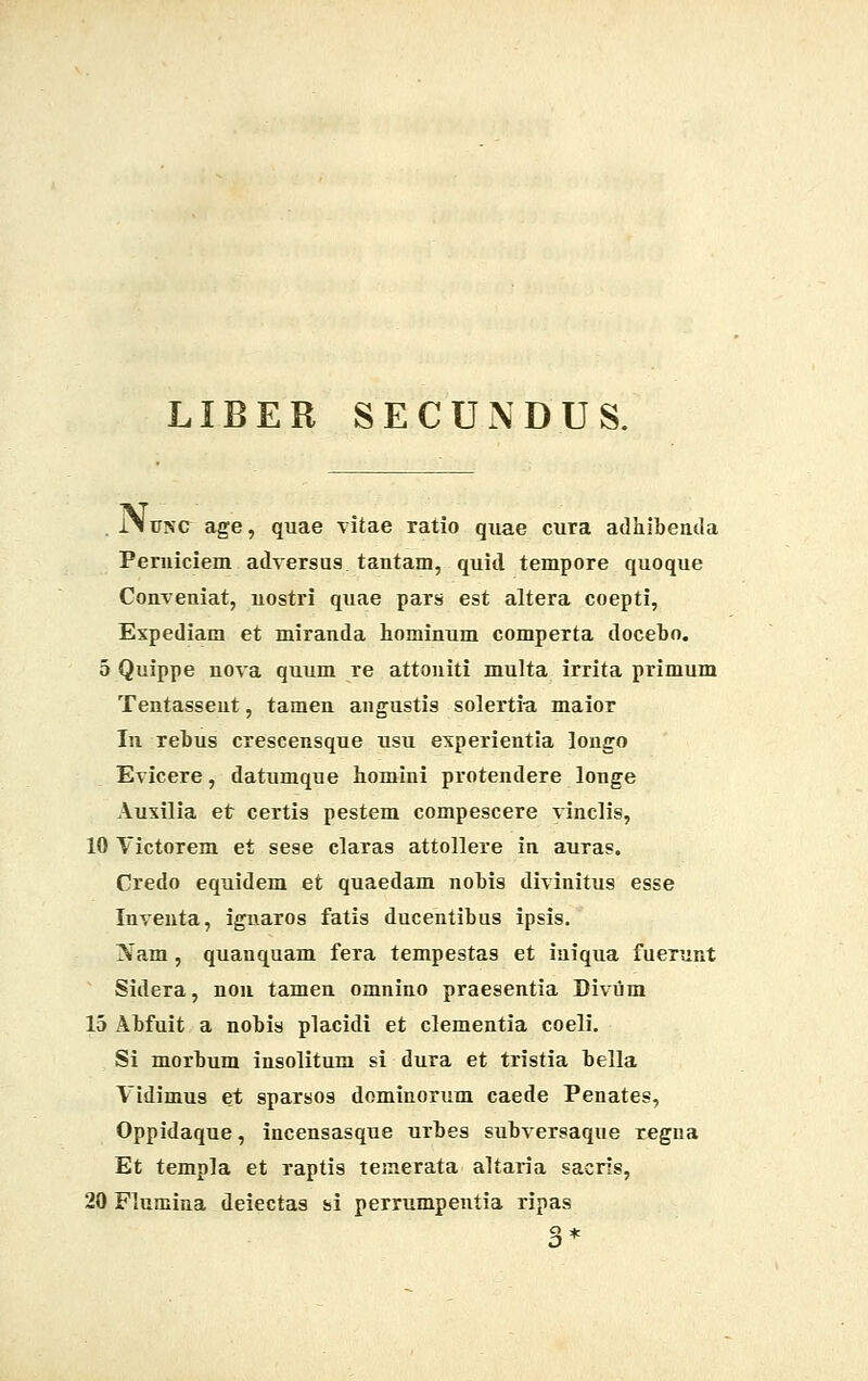 LIBER SECUNDUS. . jNunc- age, quae vitae ratio quae cura adhibenda Perniciem adversus tantam, quid tempore quoque Conveniat, nostri quae pars est altera coepti, Expediam et miranda hominum comperta docebo. 5 Quippe nova quum re attoniti multa irrita primum Tentasseut, tamen angustis solertia maior In rebus crescensque usu experientia longo Evicere, datumque homini protendere longe Auxilia et certis pestem compescere vinclis, 10 Yictorem et sese claras attollere in auras. Credo equidem et quaedam nobis divinitus esse Inventa, iguaros fatis ducentibus ipsis. 3>Tam , quanquam fera tempestas et iuiqua fuerunt Sidera, non tamen omnino praesentia Divum 15 x\bfuit a nobis placidi et clementia coeli. Si morbum insolitum si dura et tristia bella Vidimus et sparsos dominorum caede Penates, Oppidaque, incensasque urbes subversaque regna Et templa et raptis teinerata altaria sacris, 20 Flumina deiectas si perrumpentia ripas 3*