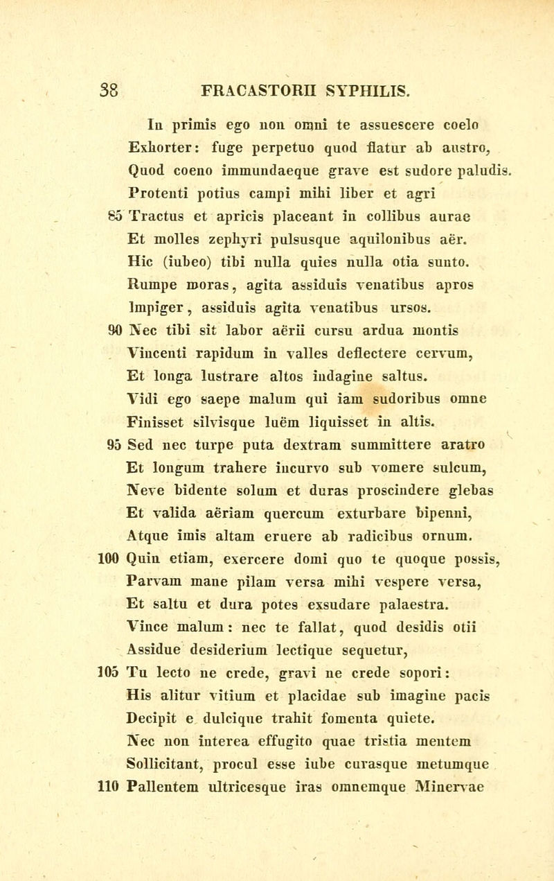 Iu primis ego non omni te assuescere coelo Exhorter: fuge perpetuo quod flatur ab austro, Quod coeno immundaeque grave est sudore paludis. Protenti potius campi mihi liber et agri 85 Tractus et apricis placeant in collibus aurae Et molles zephyri pulsusque aquilonibus aer. Hic (iubeo) tibi nulla quies nulla otia suuto. Rumpe rooras, agita assiduis venatibus apros Impiger, assiduis agita venatibus ursos. 90 Nec tibi sit labor aerii cursu ardua montis Vincenti rapidum in valles deflectere cervum, Et longa lustrare altos iudagine saltus. Vidi ego saepe malum qui iam sudoribus omne Finisset silvisque luem liquisset in altis. 95 Sed nec turpe puta dextram summittere aratro Et longum trahere iucurvo sub vomere sulcum, Neve bidente solum et duras proscindere glebas Et valida aeriam quercum exturbare bipenni, Atque imis altam eruere ab radicibus ornum. 100 Quin etiam, exercere domi quo te quoque possis, Parvam mane pilam versa mihi vespere versa, Et saltu et dura potes exsudare palaestra. Vince malum: nec te fallat, quod desidis otii Assidue desiderium lectique sequetur, 105 Tu lecto ne crede, gravi ne crede sopori: His alitur vitium et placidae sub imagiue pacis Decipit e dulcique trahit fomeuta quiete. Nec non interea effugito quae tristia mentem Sollicitant, procul esse iube curasque metumque 110 Pallentem ultricesque iras omnemque Minervae