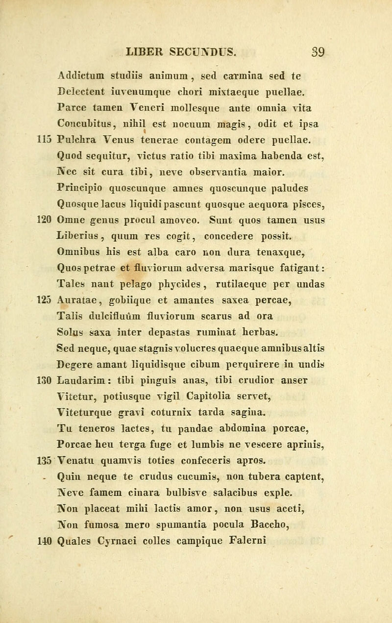 Addictum studiis auimum, sed carmina sed te Delectent iuveuumque chori mixtaeque puellae. Parce tamen Veneri mollesque ante omnia vita Coucubitus, nihil est nocuum magis, odit et ipsa 115 Pulchra Veuus tenerae contagem odere puellae. Quod sequitur, victus Tatio tibi maxima habenda est, Nec sit cura tibi, neve observantia maior. Principio quoscunque amnes quoscuuque paludes Quosquelacus liquidi pascunt quosque aequora pisces, 120 Omne genus procul amoveo. Sunt quos tamen usus Liberius, quum res cogit, concedere possit. Omnibus his est alba caro non dura tenaxque, Quos petrae et fluviorum adversa marisque fatigant: Tales nant pelago phycides , rutilaeque per undas 125 Auratae, gobiique et amantes saxea percae, Talis dulcifluum fluviorum scarus ad ora Solus saxa inter depastas ruminat herbas. Sed neque, quae stagnisvolucres quaeque amnibusaltis Degere amant liquidisque cibum perquirere in undis 130 Laudarim: tibi pinguis anas, tibi crudior anser Vitetur, potiusque vigil Capitolia servet, Viteturque gravi coturnix tarda sagiua. Tu teneros lactes, tu pandae abdomina porcae, Porcae heu terga fuge et lumbis ne vescere apriuis, 135 Venatu quamvis toties confeceris apros. - Quiu neque te crudus cucumis, non tubera captent, ]\Teve famem cinara bulbisve salacibus exple. IVon placeat mihi lactis amor, non usus aceti, IVon fumosa mero spumantia pocula Baccho, 140 Quales Cyrnaei colles campique Falerni