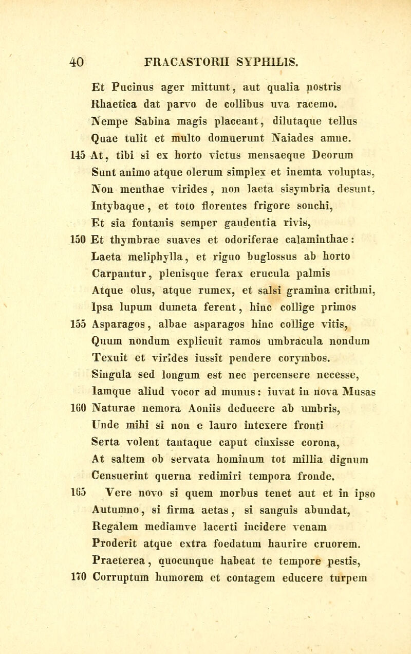 Et Pucinus ager mittunt, aut qualia nostris Rhaetica dat parvo de collibus uva racemo. Nempe Sabina magis placeaut, dilutaque tellus Quae tulit et multo domuerunt Naiades amue. 145 At, tibi si ex horto victus mensaeque Deorum Sunt animo atque olerum simplex et inemta voluptas, Non menthae virides , non laeta sisymbria desunt, Intybaque, et toto florentes frigore sonchi, Et sia fontanis semper gaudeutia rivis, 150 Et thymbrae suaves et odoriferae calaminthae: Laeta meliphylla, et riguo buglossus ab horto Carpautur, plenisque ferax erucula palmis Atque olus, atque rumex, et salsi gramina crithmi, lpsa lupum dumeta ferent, hinc collige primos 155 Asparagos, albae asparagos hinc collige vitis, Quum nondum explicuit ramos umbracula nondum Texuit et virides iussit peudere corymbos. Singula sed longum est nec percensere necesse, lamque aliud vocor ad munus: iuvat in nova Musas 160 Naturae nemora Aoniis deducere ab umbris, Unde mihi si non e lauro intcxere fronti Serta volent tautaque caput cinxisse corona, At saltem ob servata hominum tot millia dignum Censuerint querna redimiri tempora fronde. 105 Vere novo si quem morbus tenet aut et in ipso Autumno, si firma aetas, si sanguis abundat, Regalem mediamve lacerti incidere venam Proderit atque extra foedatum haurire cruorem. Praeterea, quocunque habeat te tempore pestis, 170 Corruptum humorem et contagem educere turpem