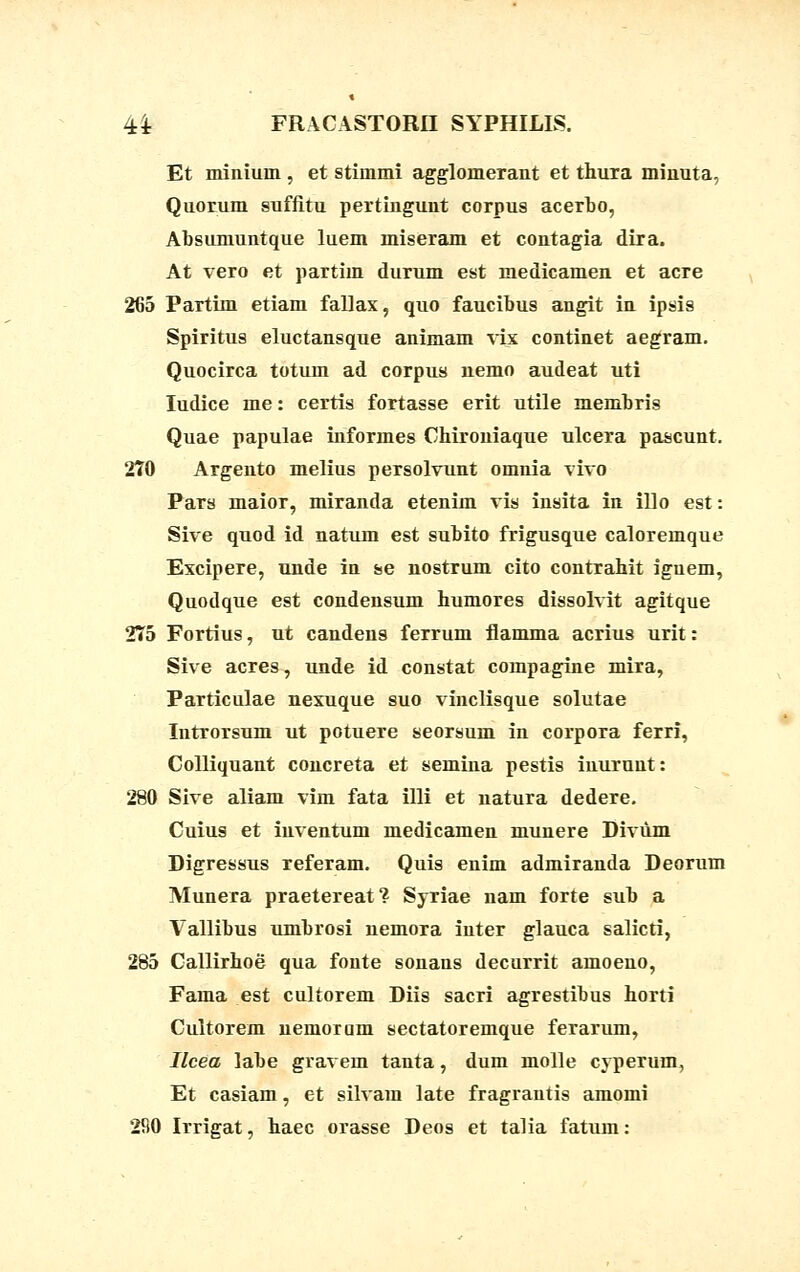 Et miniuin , et stimmi agglomerant et thura minuta, Quorum suffitu pertingunt corpus acerbo, Absumuntque luem miseram et contagia dira. At vero et partim durum est medicamen et acre 265 Partim etiam fallax, quo faucibus angit in ipsis Spiritus eluctansque animam vix continet aegram. Quocirca totum ad corpus nemo audeat uti Iudice me: certis fortasse erit utile membris Quae papulae informes Chironiaque ulcera pascunt. 270 Argento melius persolvunt omnia vivo Pars maior, miranda etenim vis insita in illo est: Sive quod id natum est subito frigusque caloreinque Excipere, unde in se nostrum cito contrahit iguem, Quodque est condensum humores dissolvit agitque 2T5 Fortius, ut candens ferrum flamma acrius urit: Sive acres, unde id constat compagine mira, Particulae nexuque suo vinclisque solutae Introrsum ut potuere seorsum in corpora ferri, Colliquant concreta et semina pestis inuruut: 280 Sive aliam vim fata illi et natura dedere. Cuius et inventum medicamen munere Diviim Digressus referam. Quis enim admiranda Deorum Munera praetereat? Syriae nam forte sub a Vallibus umbrosi nemora inter glauca salicti, 285 Callirhoe qua fonte sonans decurrit amoeno, Fama est cultorem Diis sacri agrestibus horti Cultorem nemoram sectatoremque ferarum, Ilcea labe gravem tanta, dum molle cyperum, Et casiam, et silvam late fragrantis amomi 2S0 Irrigat, haec orasse Deos et talia fatum: