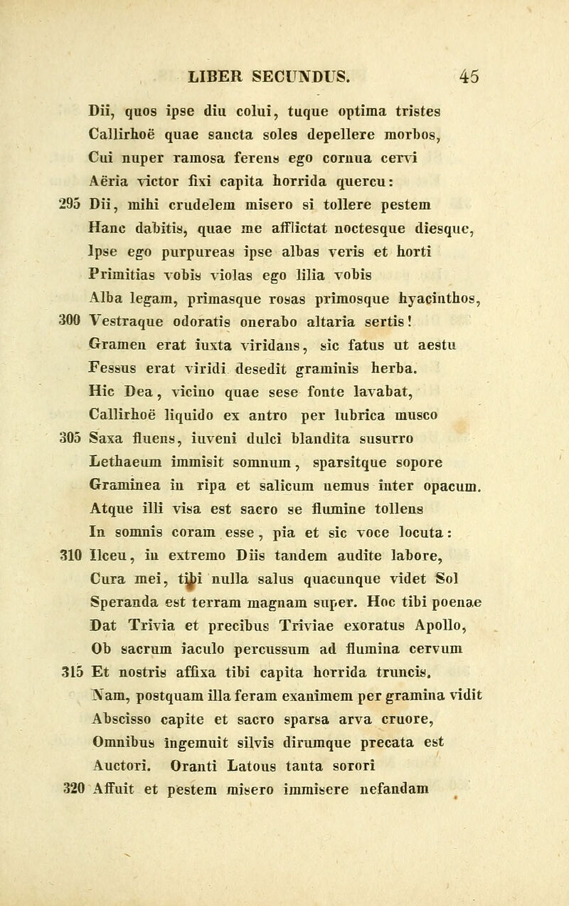 Dii, quos ipse diu colui, tuque optima tristes Callirhoe quae saucta soles depellere morbos, Cui nuper ramosa ferens ego cornua cervi Aeria victor fixi capita horrida quercu: 295 Dii, mihi crudelem misero si tollere pestem Hanc dahitis, quae me afflictat noctesque diesque, lpse ego purpureas ipse alhas veris et horti Primitias vobis violas ego lilia vohis Alba legam, primasque rosas primosque hyacinthos, 300 Vestraque odoratis oneraho altaria sertis! Gramen erat iuxta viridans, sic fatus ut aestu Fessus erat viridi desedit graminis herha. Hic Dea, vicino quae sese fonte lavabat, Callirhoe liquido ex antro per lubrica musco 305 Saxa fluens, iuveni dulci blandita susurro Lethaeum immisit somnum, sparsitque sopore Graminea in ripa et salicum nemus inter opacum. Atque illi visa est sacro se flumine tollens In somnis coram esse, pia et sic voce locuta: 310 Ilceu, iu extremo Diis tandem audite labore, Cura mei, t^bi nulla salus quacunque videt Sol Speranda est terram magnam super. Hoc tibi poenae Dat Trivia et precihus Triviae exoratus Apollo, Ob sacrum iaculo percussum ad flumina cervum 315 Et nostris affixa tibi capita horrida truncis. Nam, postquam illa feram exanimem per gramina vidit Ahscisso capite et sacro sparsa arva cruore, Omnibus ingemuit silvis dirumque precata est Auctori. Oranti Latous tanta sorori 320 Affuit et pestem misero immisere nefandam