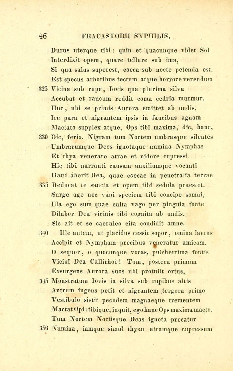 Durus uterque tibi: quiu et quacuuque videt Sol Interdixit opem, quare tellure sub ima, Si qua salus superest, coeca sub nocte petenda est. Est specus arboribus tectum atque borrore verenduia 325 Vicina sub rupe, Iovis qua plurima silva Accubat et raucum reddit coma cedria murmur. Huc, ubi se primis Aurora emittet ab undis, Ire para et nigrantem ipsis in faucibus agnam Mactato supplex atque, Ops tibi maxima, dic, hanc, 330 Dic, ferio. JXigram tum ]N~octem umbrasque silentes Umbrarumque Deos ignotaque numina Nymphas Et thya venerare atrae et nidore cupressi. Hic tibi narranti causam auxiliumque vocanti Haud aberit Dea, quae coecae in penetralia terrae 335 Deducat te sancta et opem tibi sedula praestet. Surge age.nec vani speciem tibi concipe somni, llla ego sum quae culta vago per pinguia fonte Dilabor Dea vicinis tibi cognita ab uudis. Sic ait et se caeruleo cita condidit amne. 3-10 Ille autem, ut placidus cessit sopor, omina laetus Accipit et jVympham precibus veneratur amicam. O sequor, o quocunque vocas, pulcherrima fontis Vicini Dea Callirhoe! Tum, postera primum Exsurgens Aurora suos ubi protulit ortus, 345 Monstratum lovis in silva sub rupibus altis Antrum ingens petit et nigrantem tergora primo Vestibulo sistit pecudem magnaeque trementem Mactat Opi: tibique, inquit, egohanc Opsmaximamacto. Tum IVoctem Noctisque Deas iguota precatur 350 Numina, iamque simul thyau atramque cupressum