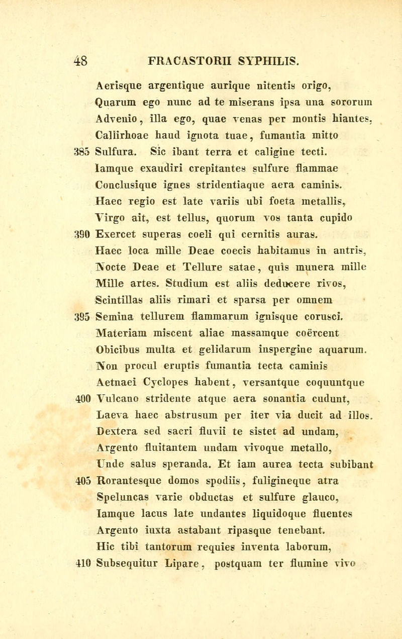 Aerisque argentique aurique nitentis origo, Quarum ego nunc ad te miserans ipsa una sororum Advenio, illa ego, quae venas per montis hiantes. Caliirhoae haud ignota tuae, fumantia mitto 385 Sulfura. Sic ibant terra et caligine tecti. lamque exaudiri crepitantes sulfure fiammae Conclusique ignes stridentiaque aera caminis. Haec regio est late variis ubi foeta metallis, Yirgo ait, est tellus, quorum vos tanta cupido 390 Exercet superas coeli qui cernitis auras. Haec loca mille Deae coecis habitamus in antris, ]\ucte Deae et Tellure satae, quis munera mille Mille artes. Studium est aliis deducere rivos, Scintillas aliis Timari et sparsa per omnem 395 Semina tellurem flammarum ignisque corusci. Materiam miscent aliae massamque coercent Obicibus multa et gelidarum inspergine aquarum. Non procul eruptis fumantia tecta caminis Aetnaei Cyclopes habent, versantque coquuntque 400 Vulcano stridente atque aera sonantia cudunt, Laeva haec abstrusum per iter via ducit ad illos. Destera sed sacri fluvii te sistet ad undam, Argento fluitantem undam vivoque metallo, Unde salus speTanda. Et iam aurea tecta subibant 405 Rorantesque domos spodiis, fuligineque atra Speluncas varie obductas et sulfure glauco, Iamque lacus late undantes liquidoque fluentes Argento iuxta astabant ripasque tenebant. Hic tibi tantorum requies inventa laborum, 410 Subsequitur Lipare, postquam ter flumine vivo
