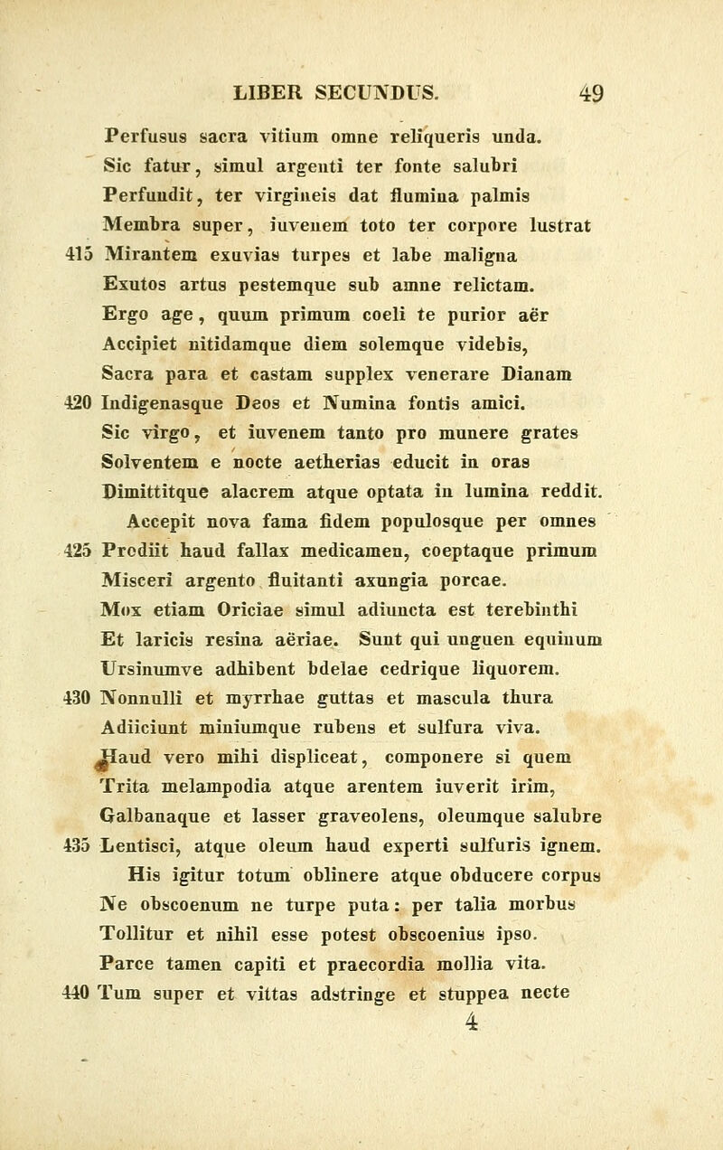 Perfusus sacra vitium omne reliqueris unda. Sic fatur, simul argenti ter fonte salubri Perfundit, ter virgineis dat flumina palmis Membra super, iuveuem toto ter corpore lustrat 415 Mirantem exuvias turpes et labe maligna Exutos artus pestemque sub amne relictam. Ergo age, quum primum coeli te purior aer Accipiet nitidamque diem solemque videbis, Sacra para et castam supplex venerare Dianam 420 Indigenasque Deos et Numina fontis amici. Sic virgo, et iuvenem tanto pro munere grates Solventem e nocte aetherias educit in oras Dimittitque alacrem atque optata in lumina reddit. Accepit nova fama fidem populosque per omnes 425 Prodiit haud fallax medicamen, coeptaque primum Misceri argento fluitanti axungia porcae. Mox etiam Oriciae simul adiuncta est terebinthi Et laricis resina aeriae. Sunt qui unguen equinum Ursinumve adhibent bdelae cedrique liquorem. 430 Nonnulli et myrrhae guttas et mascula thura Adiiciunt miniumque rubens et sulfura viva. ^Haud vero mihi displiceat, componere si quem Trita melampodia atque arentem iuverit irim, Galbanaque et lasser graveolens, oleumque salubre 435 Lentisci, atque oleum haud experti sulfuris ignem. His igitur totum oblinere atque obducere corpus Ne obscoenum ne turpe puta: per talia morbus Tollitur et nihil esse potest obscoenius ipso. Parce tamen capiti et praecordia mollia vita. 440 Tum super et vittas adstringe et stuppea necte 4