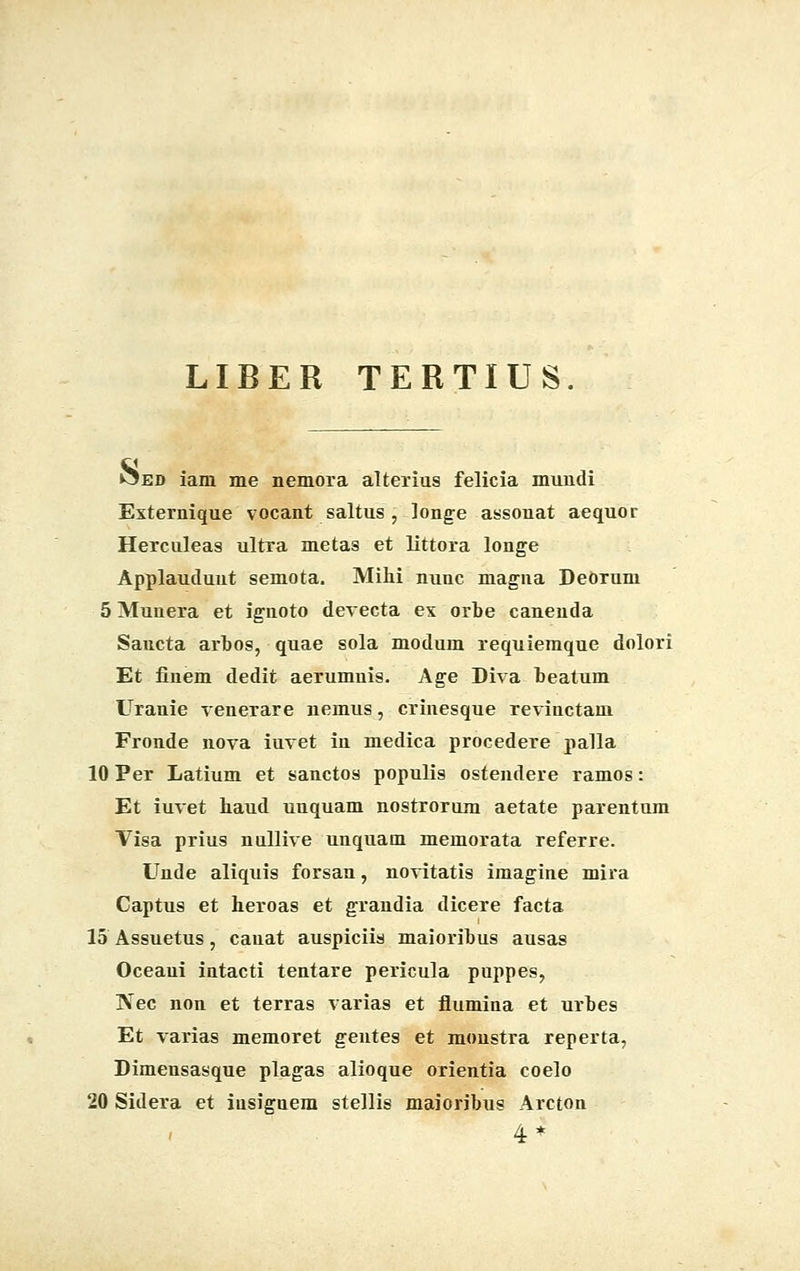 LIBER TERTIUS. ^ed iam me nemora alterius felicia mundi Externique vocant saltus j longe assonat aequor Herculeas ultra metas et littora longe Applaudunt semota. Mihi nunc magna Deorum 5 Munera et ignoto devecta ex orbe caneuda Sancta arbos, quae sola modum requiemque dolori Et finem dedit aerumnis. Age Diva beatum Uranie venerare nemus, crinesque revinctam Fronde nova iuvet in medica procedere palla 10 Per Latium et sanctos populis ostendere ramos: Et iuvet haud unquam nostrorum aetate parentum Visa prius nullive unquam memorata referre. Unde aliquis forsan, novitatis imagine mira Captus et heroas et grandia dicere facta 15 Assuetus, cauat auspiciis maioribus ausas Oceaui intacti tentare pericula puppes, Nec non et terras varias et flumina et urbes Et varias memoret gentes et monstra reperta, Dimensasque plagas alioque orientia coelo 20 Sidera et iusiguem stellis maioribus Arcton 4*
