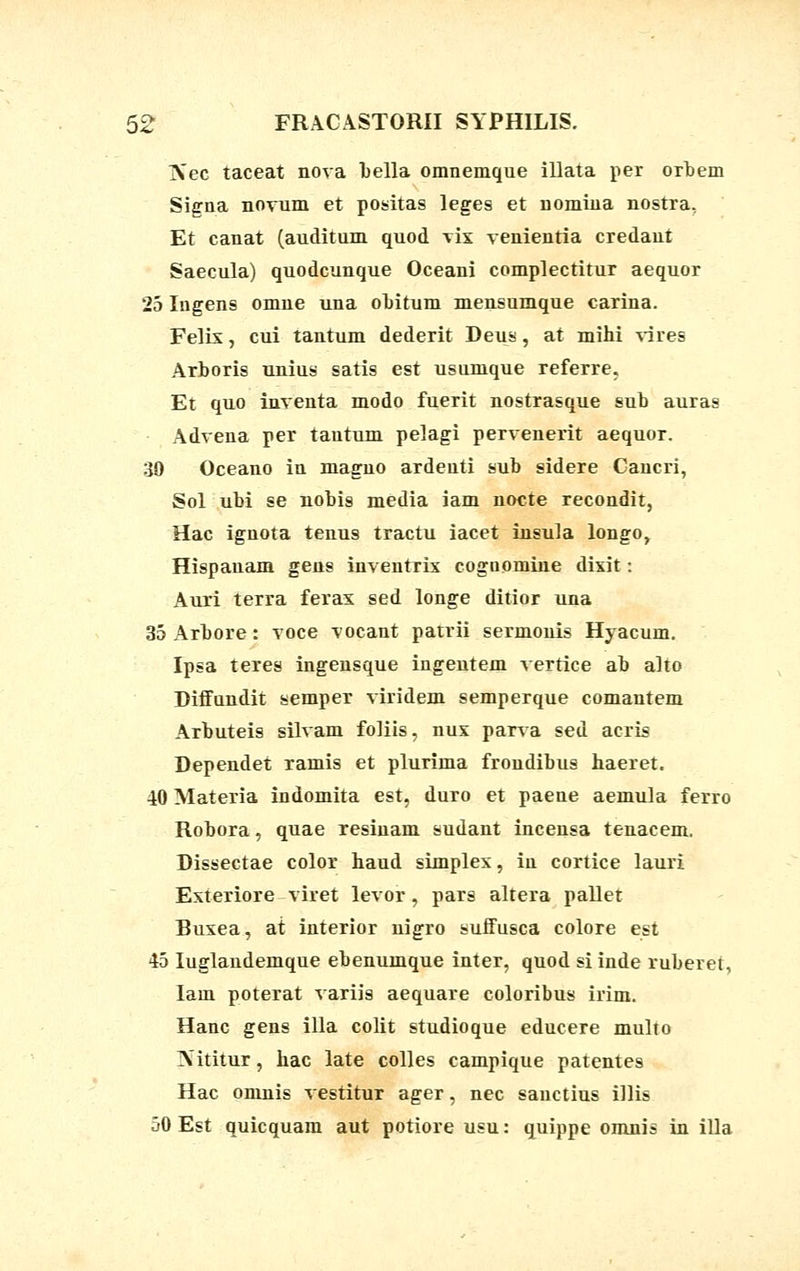 Nec taceat nova bella omnemque illata per orbem Signa novum et positas leges et uomiua nostra, Et canat (auditum quod vix venientia credant Saecula) quodcunque Oceani complectitur aequor 25 Iugens omne una obitum mensumque carina. Felix, cui tantum dederit Deus, at mihi vires Arboris unius satis est usumque referre, Et quo inventa modo fuerit nostrasque sub auras Advena per tautum pelagi pervenerit aequor. 30 Oceano in maguo ardenti sub sidere Cancri, Sol ubi se nobis media iam nocte recondit, Hac ignota tenus tractu iacet insula longo, Hispanam gens inventrix cognomine dixit: Auri terra ferax sed longe ditior una 35 Arbore: voce vocant patrii sermonis Hyacum. Ipsa teres ingensque ingeutem vertice ab alto DifTundit semper viridem semperque comantem Arbuteis silvam foliis, nux parva sed acris Dependet ramis et plurima frondibus haeret. 40 Materia indomita est, duro et paene aemula ferro Robora, quae resiuam sudant incensa tenacem. Dissectae color haud simplex, in cortice lauri Exteriore viret levor, pars altera pallet Ruxea, at interior uigro suJfusca colore est 45 Iuglandemque ebenumque inter, quod si inde ruberet, Iam poterat variis aequare coloribus irim. Hanc gens illa colit studioque educere multo Xititur, hac late colles campique patentes Hac omnis vestitur ager, nec sauctius illis 50 Est quicquam aut potiore usu: quippe omnis in illa