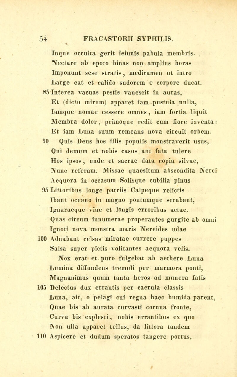 Iuque occulta gerit ieiunig pabula membris. !Sectare ab epoto binas non amplius horas Imponunt sese stratis, medicamen ut intro Large eat et calido sudorem e corpore ducat. 85 Interea vacuas pestis vanescit in auras, Et (dictu mirum) apparet iam pustu]a nulla, Iamque nomae cessere omues , iam fortia liquit Membra dolor, primoque redit cum flore iuventa: Et iam Luna suum remeans nova circuit orbem. 90 Quis Deus hos illis populis monstraverit usus, Qui demum et nobis casus aut fata tulere Hos ipsos, unde et sacrae data copia silvae, IVunc referam. Missae quaesitum abscondita IVerei Aequora in occasum Solisque cubilia pinus 95 Littoribus Ionge patriis Calpeque relictis Ibant oceano in magno pontumque secabant, Iguaraeque viae et longis erroribus actae. Quas circum innumerae properantes gurgite ab omui Ignoti nova monstra maris Kereides udae 100 Adnabant celsas miratae currere puppes Salsa super pictis volitantes aequora velis. Nos erat et puro fulgebat ab aethere Luna Lumina diffundens tremuli per marmora ponti, Magnanimus quum tanta heros ad munera fatis 105 Delectus dux errantis per caerula classis Luna, ait, o pelagi cui regna haec humida parent., Quae bis ab aurata curvasti cornua fronte, Curva bis explesti, nobis errantibus ex quo IVon ulla apparet tellus, da littora tandem 110 Aspicere et dudum speratos taugere portus,