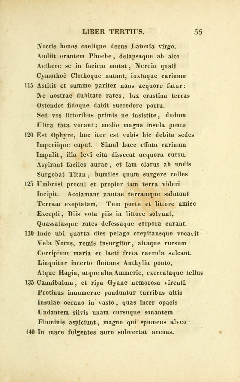 ]Voctis honos coelique decus Latouia virgo. Audiit oranteui Phoebe, delapsaque ab alto Aethere se in faciem mutat, Nereia quali Cymothoe Clothoque uatant, iuxtaque carinam 115 Astitit et summo pariter uans aequore fatur: Ne nostrae dubitate rates, lux crastina terras Ostendet fidoque dabit succedere portu. Sed vos littoribus primis ne iusistite, dudum Ultra fata vocaut: medio magna insula ponto 120 Est Ophyre, huc iter est vobis hic debita sedes Imperiique caput. Simul haec eifata carinam Impulit, illa levi cita dissecat aequora cursu, Aspirant faciles aurae, et iam clarus ab undis Surgebat Titan, humiles quum surgere colles 125 Umbrosi procul et propior iam terra videri Incipit. Acclamant nautae terramque salutant Terram exoptatam. Tum portu et littore amice Excepti, Diis vota piis in littore solvunt, Quassatasque rates defessaque corpora curant. 130 Inde ubi quarta dies pelago crepitansque vocavit Vela Rotus, remis insurgitur, altaque rursum Corripiuut maria et laeti freta caerula sulcant. Linquitur incerto fluitans Anthylia ponto, Atque Hagia, atque alta Ammerie, execrataque tellus 135 Cannibalum, et ripa Gyane nemorosa virenti. Protinus innumerae panduntur turribus altis Insulae oceauo in vasto , quas inter opacis Undantem silvis unam cursuque sonantem Fluminis aspiciunt, magno qui spumeus alveo 140 In mare fulgentes auro subvectat arenas.