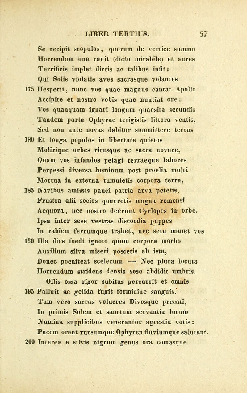 Se recipit scopulos, quorum de vertice summo Horrendum una canit (dictu mirabile) et aures Terrificis implet dictis ac talibus infit: Qui Solis violati» aves sacrasque volantes 175 Hesperii, nunc vos quae magnus cantat Apollo Accipite et nostro vobis quae nuntiat ore: Vos quanquam ignari longum quaesita secundis Tandem parta Ophyrae tetigistis littora ventis, Sed non ante novas dabitur summittere terras 180 Et longa populos in libertate quietos Molirique urbes ritusque ac sacra novare, Quam vos iufandos pelagi terraeque labores Perpessi diversa hominum post proelia multi Mortua in externa tumuletis corpora terra, 185 Navibus amissis pauci patria arva petetis, Frustra alii socios quaeretis magna remensi Aequora, nec nostro deerunt Cyclopes in orbe. Ipsa inter sese vestras discordia puppes In rabiem Ferrumque trahet, nec sera manet vos 190 Illa dies foedi ignoto quum corpora morbo Auxilium silva miseri poscetis ab ista, Donec poeniteat scelerum. — Nec plura locuta Horrendum stridens densis sese abdidit umbris. Ollis ossa rigor subitus percurrit et omnis 195 Palluit ac gelida fugit formidine sanguis.' Tum vero sacras volucres Divosque precati, In primis Solem et sanctum servantia lucum Numina supplicibus venerantur agrestia votis: Pacem orant rursumque Ophyren fluviumque salutant. 200 Interea e silvis nigrum genus ora comasque