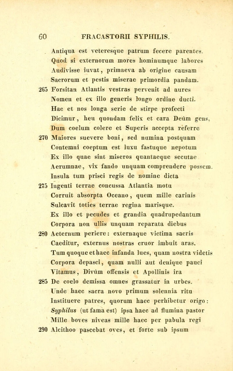 . Antiqua est veteresque patrum fecere parentes. Quod si externorum mores hominumque labores Audivisse iuvat, primaeva ab origine causam Sacrorum et pestis miserae primordia pandam. 265 Forsitan Atlautis vestras pervenit ad aures Nomen et ex illo generis longo ordine ducti. Hac et nos longa serie de stirpe profecti Dicimur, heu quoudam felix et cara Deiim gens, Dum coelum colere et Superis accepta referre 2T0 Maiores suevere boni, sed numina postquam Contemni coeptum est luxu fastuque nepotum Ex illo quae sint miseros quantaeque secutae Aerumnae, vix fando unquam comprendere possem. Insula tum prisci regis de nomine dicta 275 Ingenti terrae concussa Atlantia motu Corruit absorpta Oceauo , quem mille carinis Sulcavit toties terrae regiua marisque. Ex illo et pecudes et grandia quadrupedantum Corpora non ullis unquam reparata diebus 280 Aeternum periere: externaque victima sacris Caeditur, externus nostras cruor imbuit aras. Tumquoqueethaec infanda lues, quam nostra videtis Corpora depasci, quam nulli aut deuique pauci Vitamus, Diviim offensis et Apollinis ira 285 De coelo demissa omnes grassatur in urbes. Unde haec sacra novo primum solennia ritu Instituere patres, quorum haec perhibetur origo: Syphilus (ut fama est) ipsa haec ad fiumina pastor Mille boves niveas mille haec per pabula regi 290 Alcithoo pascebat oves, et forte sub ipsum
