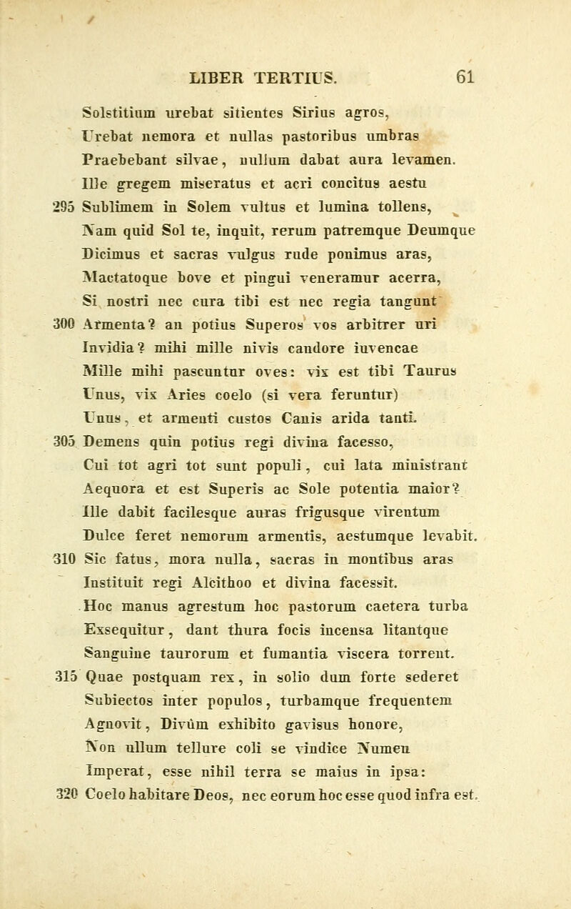 Solstitium urebat sitientes Sirius agros, Urebat nemora et nullas pastoribus umbra9 Praebebant 9ilvae, nullum dabat aura levamen. IDe gregem miseratus et acri concitus aestu 295 Sublimem in Solem vultus et lumina tollens, ]\am quid Sol te, inquit, rerum patremque Deumque Dicimus et sacras vulgus rude ponimus aras, Mactatoque bove et pingui veneramur acerra, Si nostri nec cura tibi est nec regia tangunt 300 Armenta? an potiu9 Superos vos arbitrer uri Invidia ? mibi mille nivi9 candore iuvencae Mille mibi pascuntur oves: vix est tibi Taurus Unus, vix Aries coelo (si vera feruntur) Unus, et armeuti custos Canis arida tanti. 305 Demens quin potiug regi divina facesso, Cui tot agri tot sunt populi, cui lata ministrant Aequora et est Superis ac Sole potentia maior? Ille dabit facilesque auras frigusque vireutum Dulce feret nemorum armentis, aestumque levabit. 310 Sic fatus, mora nulla, sacras in montibus aras Instituit regi Alcitboo et divina facessit. Hoc manus agrestum hoc pastorum caetera turba Exsequitur, dant thura focis incensa litantque Sanguine taurorum et fumantia viscera torrent. 315 Quae postquam rex, in solio dum forte sederet Subiectos inter populos, turbamque frequentem Agnovit, Diviim exhibito gavisus honore, IVon ullum tellure coli se vindice Numen Imperat, esse nihil terra se maius in ipsa: 320 Coelo habitare Deos, nec eorum hoc esse quod infra est.