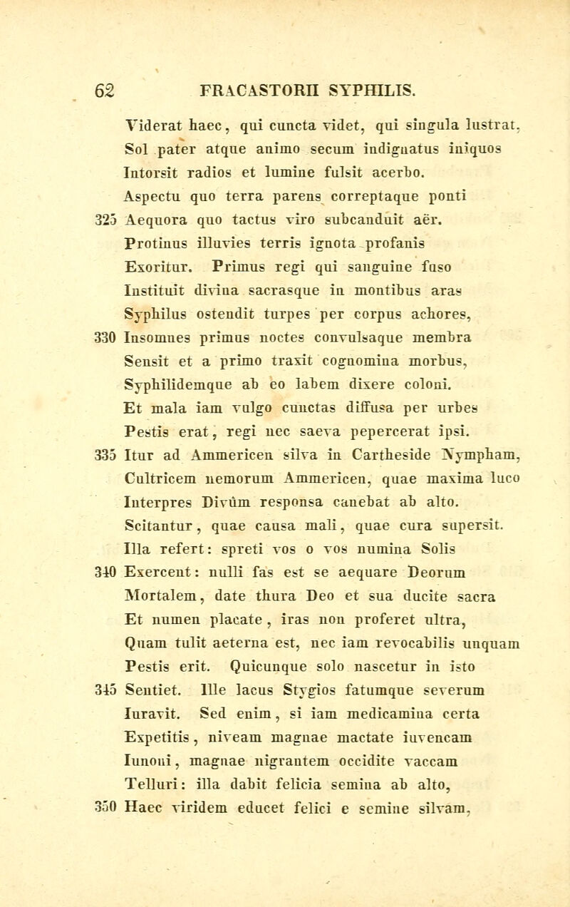 Viderat haec, qui cuncta videt, qui singula lustrat. Sol pater atque animo secum indiguatus iniquos Intorsit radios et lumine fulsit acerbo. Aspectu quo terra parens correptaque ponti 325 Aequora quo tactus viro subcanduit aer. Protinus illuvies terris ignota profanis Exoritur. Primus regi qui sanguine fuso Instituit divina sacrasque in montibus aras Syphilus ostendit turpes per corpus achores, 330 Insomnes primus noctes convulsaque membra Sensit et a pTimo traxit cognomina morbus, Syphilidemque ab eo labem dixere coloni. Et mala iam vulgo cunctas diffusa per urbes Pestis erat, regi uec saeva pepercerat ipsi. 335 Itur ad Ammericen silva in Cartheside INympham, Cultricem nemorum Ammericen, quae maxima luco Iuterpres Divum responsa canebat ab alto. Scitantur, quae causa mali, quae cura supersit. Illa refert: spreti vos o vos numina Solis 340 Exercent: nulli fas est se aequare Deorum Mortalem, date thura Deo et sua ducite sacra Et numen placate , iras non proferet ultra, Quam tulit aeterna est, nec iam revocabilis unquam Pestis erit. Quicunque solo nascetur in isto 345 Sentiet. llle lacus Stygios fatumque severum Iuravit. Sed enim, si iam medicamiua certa Espetitis, niveam magnae mactate iuvencam Iunoui, magnae nigrantem occidite vaccam Telluri: illa dabit felicia semina ab alto, 350 Haec viridem educet felici e semine silvam.