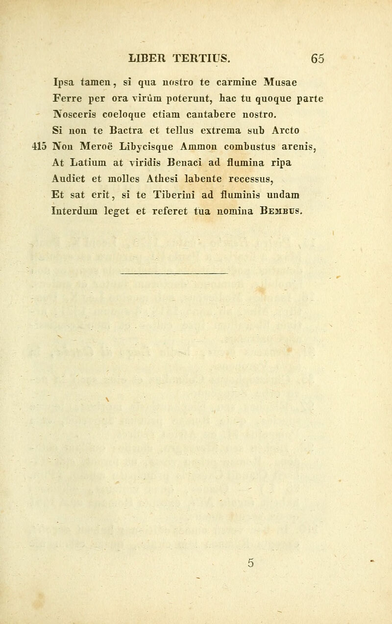 Ipsa tamen, si qua nostro te carmine Musae Ferre per ora virum poterunt, hac tu quoque parte IVosceris coeloque etiam cautabere nostro. Si non te Bactra et tellus extrema sub Arcto 415 Non Meroe Libycisque Ammon combustus arenis, At Latium at viridis Benaci ad flumina ripa Audiet et molles Athesi labente recessus, Et sat erit, si te Tiberini ad fluminis undam Interdum leget et referet tua nomina Bembus.