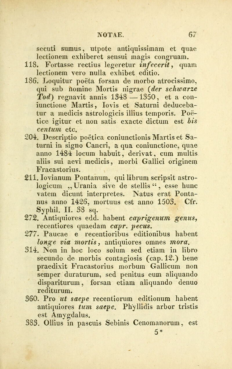 secuti sumus, utpote antiquissimam et quae lectionem exhiberet sensui magis congruam. 118. Fortasse rectius legeretur infecerit, quam lectionem vero nulla exhibet editio. 186. Loquitur poeta forsan de morbo atrocissimo, qui sub nomine Mortis nigrae (der schwarze Tod) regnavit annis 1348 —1350, et a con- iunctione Martis, lovis et Saturni deduceba- tur a medicis astrologicis illius temporis. Poe- tice igitur et non satis exacte dictum est bis centum etc. 204. Descriptio poetica coniunctionis Martis et Sa- turni in signo Cancri, a qua coniunctione, quae anno 1484 locum habuit, derivat, cum multis aliis sui aevi medicis, morbi Gallici originem Fracastorius. 211. Iovianum Pontanum, qui librum scripsit astro- logicum ,,Urania sive de stellis , esse hunc vatem dicunt interpretes. Natus erat Ponta- nus anno 1426, mortuus est anno 1503. Cfr. Syphil. II. 38 sq. 272. Antiquiores edd. habent caprigenum genus, recentiores quaedam capr. pecus. 277. Paucae e recentioribus editionibus habent longe via mortis, antiquiores omnes mora. 314. Non in hoc loco solum sed etiam in libro secundo de morbis contagiosis (cap. 12.) bene praedixit Fracastorius morbum Gallicum non semper duraturum, sed penitus eum aliquando dispariturum, forsan etiam aliquando denuo rediturum. 360. Pro ut saepe recentiorum editionum habent antiquiores tum saepe. Phyllidis arbor tristis est Amygdalus. 383. Ollius in pascuis Sebinis Cenomanorum, est 5*