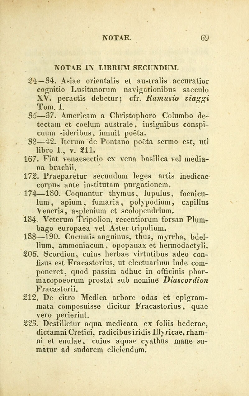 NOTAE IN LIBRUM SECUNDUM. 24—34. Asiae orientalis et australis accuratior cognitio Lusitanorum navigationibus saeculo XV. peractis debetur; cfr. Ramusio viaggi Tom. I. 35—37. Americam a Christophoro Columbo de« tectam et coelum australe, insignibus conspi- cuum sideribus, innuit poeta. 38—42. Iterum de Pontano poeta sermo est, uti libro I., v. 211. 167. Fiat venaesectio ex vena basilica vel media- na brachii. 172. Praeparetur secundum leges artis medicae corpus ante institutam purgationem. 174—180. Coquantur thymus, lupulus, foenicu- lum, apium, fumaria, polypodium, capillus Veneris, asplenium et scolopendrium. 184. Veterum Tripolion, recentiorum forsan Plum- bago europaea vel Aster tripolium. 188—190. Cucumis anguinus, thus, myrrha, bdel- lium, ammoniacum, opopanax et hermodactyli. 206. Scordion, cuius herbae virtutibus adeo con- fisus est Fracastorius, ut electuarium inde cora- poneret, quod passim adhuc in officinis phar- macopoeorum prostat sub nomine Diascordion Fracastorii. 212. De citro Medica arbore odas et epigram- mata composuisse dicitur Fracastorius, quae vero perierint. 223. Destilletur aqua medicata ex foliis hederae, dictamni Cretici, radicibus iridis Ulyricae, rham- ni et enulae, cuius aquae cyathus mane su- matur ad sudorem eliciendum.