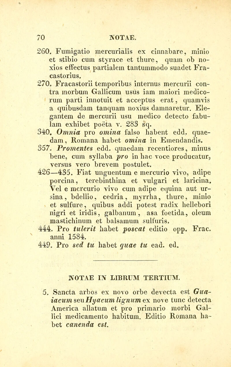 260. Fumlgatio mercurialis ex cinnabare, minio et stibio cum styrace et thure, quam ob no- xios effectus partialem tantummodo suadet Fra- castorius. 270, Fracastorii temporibus internus mercurii con- tra morbum Gallicum usus iam maiori medico- rum parti innotuit et acceptus erat, quanrvis a quibusdam tanquam noxius damnaretur. Ele- gantem de mercurii usu medico detecto fabu- lam exhibet poeta v. 283 sq. 340. Omnia pro omina falso habent edd. quae- dam, Romana habet omina in Emendandis. 357. Promentes edd. quaedam recentiores, minus bene, cum syllaba pro in hac voce producatur9 versus vero brevem postulet. 426—435. Fiat unguentum e mercurio vivo, adipe porcina, terebinthina et vulgari et laricina. Vel e mercurio vivo cum adipe equina aut ur- sina , bdellio, cedria , myrrha, thure, minio et sulfure, quibus addi potest radix hellebori nigri et iridis, galbanum, asa foetida, oleum mastichinum et balsamum sulfuris, 444. Pro tulerit habet poscat editio opp. Frac. anni 1584. 449. Pro sed tu habet guae tu ead. ed. NOTAE m LIBRUM TERTIUM. 5. Sancta arbos ex novo orbe devecta est Gua- iacumseuHyacumlig}iumex nove tunc detecta America allatum et pro primario morbi Gal- lici medicamento habitum. Editio Romana ha- bet canenda est.