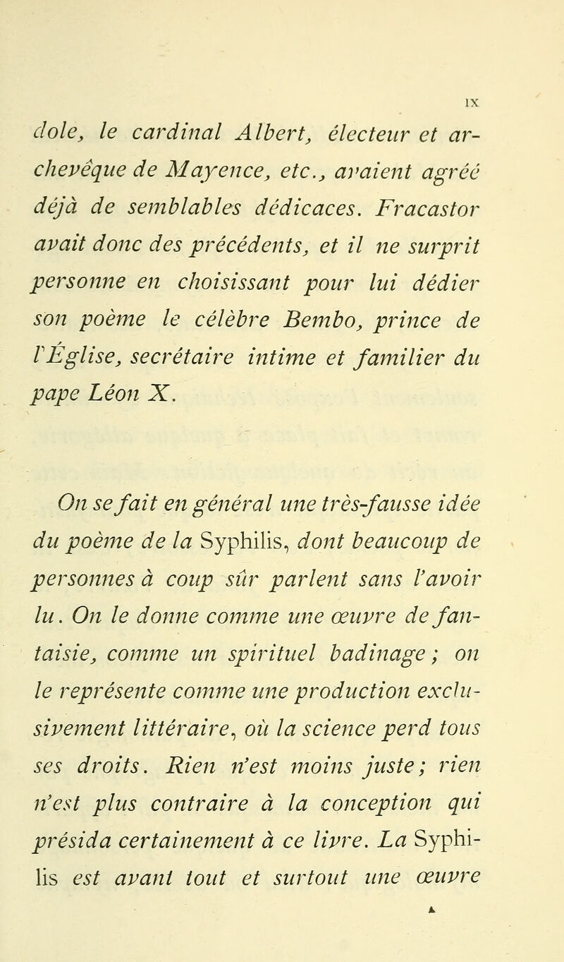 dole, le cardinal Albert, électeur et ar- chevêque de Mayence, etc., avaient agréé déjà de semblables dédicaces. Fracastor avait donc des précédents, et il ne surprit personne en choisissant pour lui dédier son poème le célèbre Bembo, prince de VEglise, secrétaire intime et familier du pape Léon X. On se fait en général une très fausse idée du poème de la Syphilis, dont beaucoup de personnes à coup sûr parlent sans l'avoir lu. On le donne comme une œuvre de fan- taisie, comme un spirituel badinage ; on le représente comme une production exclu- sivement littéraire, où la science perd tous ses droits. Rien n'est moins juste; rien n'est plus contraire à la conception qui présida certainement à ce livre. La Syphi- lis est avant tout et surtout une œuvre