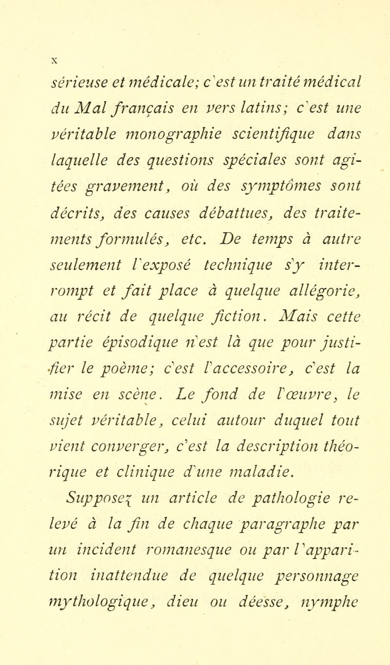 sérieuse et médicale; c'est un traité médical du Mal français en vers latins; c'est une véritable monographie scientifique dans laquelle des questions spéciales sont agi- tées gravement, où des symptômes sont décrits, des causes débattues, des traite- ments formulés, etc. De temps à autre seulement V exposé technique s y inter- rompt et fait place à quelque allégorie, au récit de quelque fiction. Mais cette partie épisodique lïest là que pour justi- fier le poème; c'est l'accessoire, c'est la mise en scène. Le fond de l'œuvre, le sujet véritable, celui autour duquel tout vient converger, c'est la description théo- rique et clinique d'une maladie. Suppose^ un article de pathologie re- levé à la fin de chaque paragraphe par un incident romanesque ou par l'appari- tion inattendue de quelque personnage mythologique, dieu ou déesse, nymphe