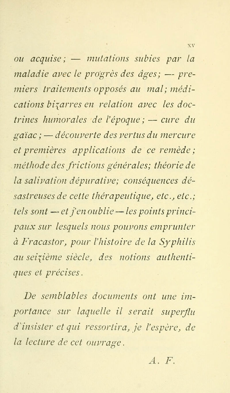 ou acquise; — mutations subies par la maladie avec le progrès des âges; — pre- miers traitements opposés au mal; médi- cations bigarres en relation avec les doc- trines humorales de l'époque ; — cure du gaïac ; — découverte des vertus du mercure et premières applications de ce remède; méthode des frictions générales; théorie de la salivation dépurative; conséquences dé- sastreuses de cette thérapeutique, etc., etc.; tels sont — et j'en oublie — les points princi- paux sur lesquels nous pouvons emprunter à Fracastor, pour l'histoire de la Syphilis au seizième siècle, des notions authenti- ques et précises. De semblables documents ont une im- portance sur laquelle il serait superflu d'insister et qui ressortira, je l'espère, de la lecture de cet ouvrage. A, F,