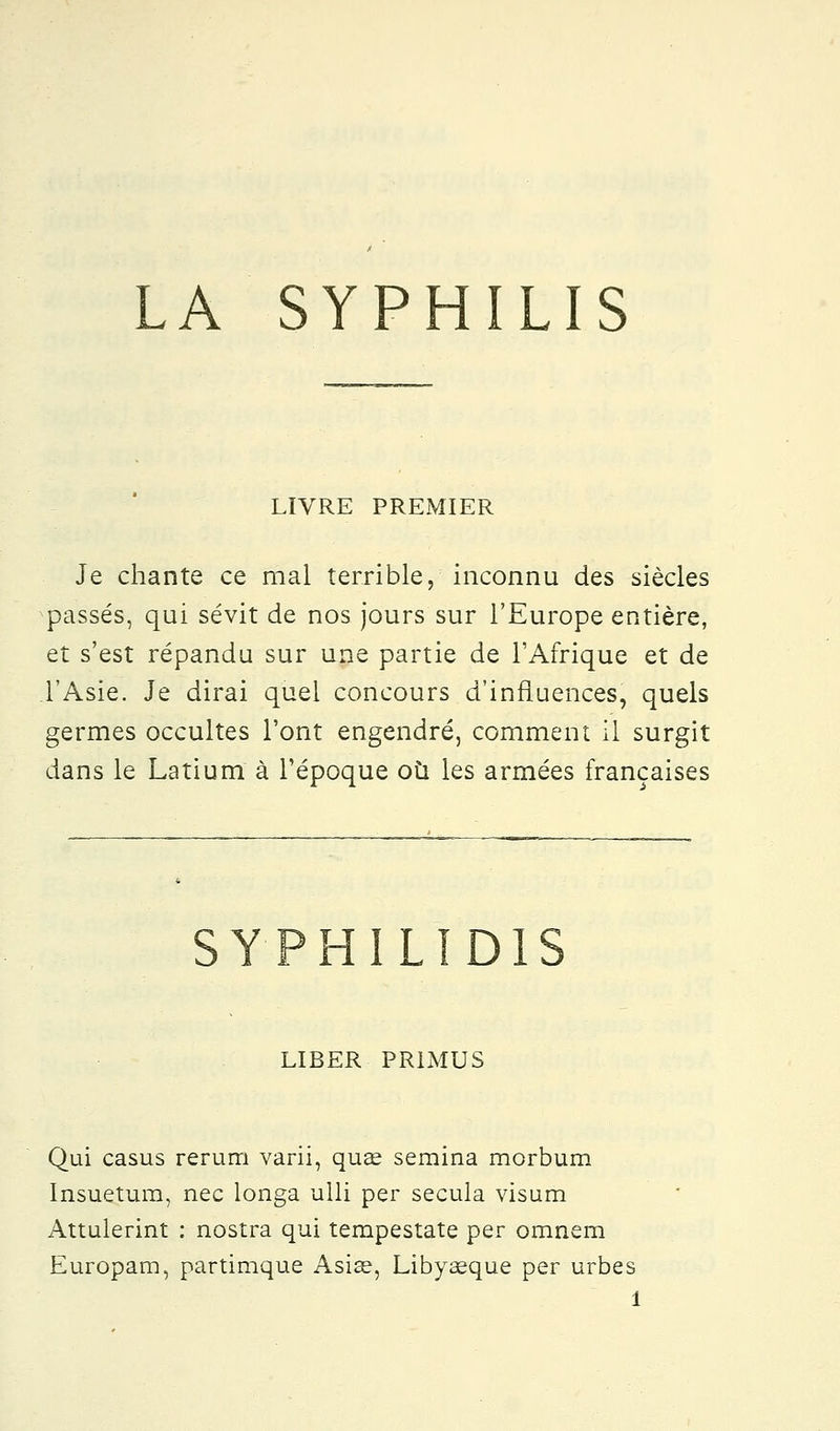 LA SYPHILIS LIVRE PREMIER Je chante ce mal terrible, inconnu des siècles passés, qui sévit de nos jours sur l'Europe entière, et s'est répandu sur une partie de l'Afrique et de l'Asie. Je dirai quel concours d'influences, quels germes occultes l'ont engendré, comment il surgit dans le Latium à l'époque où les armées françaises SYPHILID1S LIBER PRIMUS Qui casus rerum varii, quae semina morbum Insuetum, nec longa ulli per secula visum Attulerint : nostra qui tempestate per omnern Europam, partimque Asiae, Libyasque per urbes