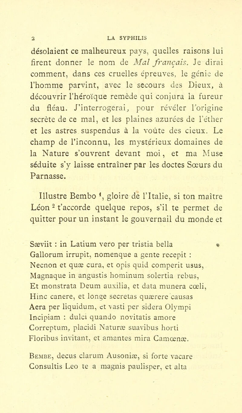 désolaient ce malheureux pays, quelles raisons lui firent donner le nom de Mal français. Je dirai comment, dans ces cruelles épreuves, le génie de l'homme parvint, avec le secours des Dieux, à découvrir l'héroïque remède qui conjura la fureur du fléau. J'interrogerai, pour révéler l'origine secrète de ce mal, et les plaines azurées de l'éther et les astres suspendus à la voûte des cieux. Le champ de l'inconnu, les mystérieux domaines de la Nature s'ouvrent devant moi, et ma Muse séduite s'y laisse entraîner par les doctes Sœurs du Parnasse. Illustre Bembo f, gloire de l'Italie, si ton maître Léon 2 t'accorde quelque repos, s'il te permet de quitter pour un instant le gouvernail du monde et Saeviit : in Latium vero per tristia bella « Gallorum irrupit, nomenque a gente recepit : Necnon et quae cura, et opis quid comperit usus, Magnaque in angustis hominum solertia rébus, Et monstrata Deum auxilia, et data mimera cceli, Hinc canere, et longe sécrétas quaerere causas Aéra per liquidurn, et vasti per sidéra Olympi Incipiam : dulci quando novitatis amore Correptum, placidi Nature suavibus horti Floribus invitant, et amantes mira Camœnce. Bembe, decus clarum Ausonire, si forte vacare Gonsultis Léo te a magnis paulisper, et alta