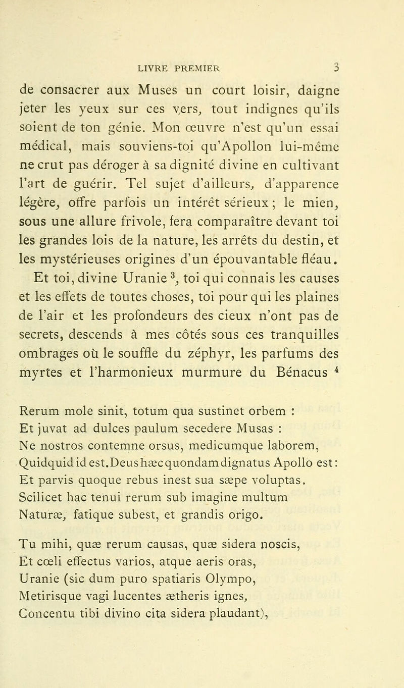 de consacrer aux Muses un court loisir, daigne jeter les yeux sur ces vers, tout indignes qu'ils soient de ton génie. Mon œuvre n'est qu'un essai médical, mais souviens-toi qu'Apollon lui-même ne crut pas déroger à sa dignité divine en cultivant l'art de guérir. Tel sujet d'ailleurs, d'apparence légère,, offre parfois un intérêt sérieux ; le mien,, sous une allure frivole, fera comparaître devant toi les grandes lois de la nature, les arrêts du destin, et les mystérieuses origines d'un épouvantable fléau. Et toi, divine Uranie 3-, toi qui connais les causes et les effets de toutes choses, toi pour qui les plaines de l'air et les profondeurs des cieux n'ont pas de secrets, descends à mes côtés sous ces tranquilles ombrages où le souffle du zéphyr, les parfums des myrtes et l'harmonieux murmure du Bénacus 4 Rerum mole sinit, totum qua sustinet orbem : Et juvat ad dulces paulum secedere Musas : Ne nostros contemne orsus, medicumque laborem, Quidquid id est.Deus hase quondamdignatus Apollo est : Et parvis quoque rébus inest sua ssepe voluptas. Scilicet hac tenui rerum sub imagine multum Naturae, fatique subest, et grandis origo. Tu mihi, quas rerum causas, quee sidéra noscis, Et cœli effectus varios, atque aeris oras, Uranie (sic dum puro spatiaris Olympo, Metirisque vagi lucentes agtheris ignés, Concentu tibi divino cita sidéra plaudant),