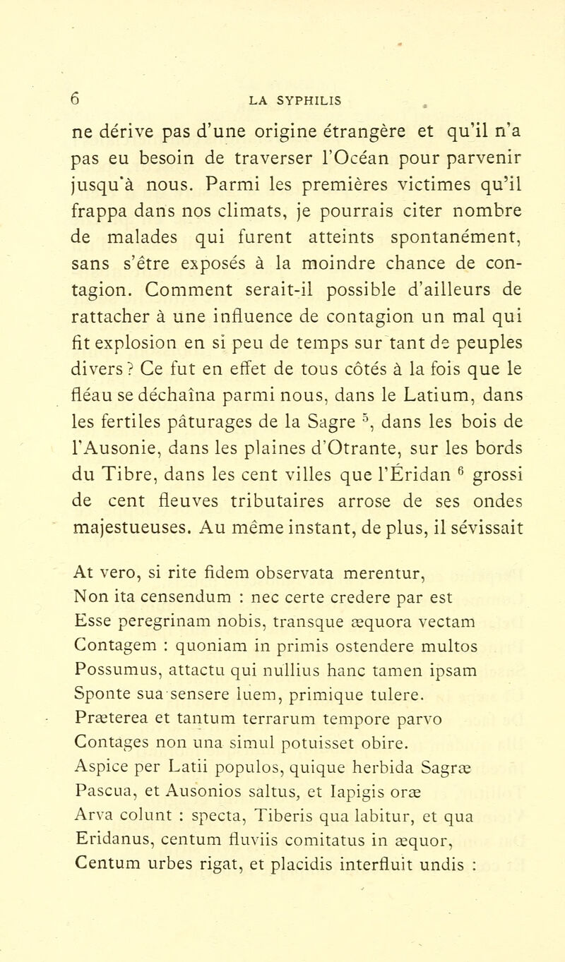 ne dérive pas d'une origine étrangère et qu'il n'a pas eu besoin de traverser l'Océan pour parvenir jusqu'à nous. Parmi les premières victimes qu'il frappa dans nos climats, je pourrais citer nombre de malades qui furent atteints spontanément, sans s'être exposés à la moindre chance de con- tagion. Comment serait-il possible d'ailleurs de rattacher à une influence de contagion un mal qui fit explosion en si peu de temps sur tant de peuples divers? Ce fut en effet de tous côtés à la fois que le fléau se déchaîna parmi nous, dans le Latium, dans les fertiles pâturages de la Sagre 5, dans les bois de TAusonie, dans les plaines d'Otrante, sur les bords du Tibre, dans les cent villes que l'Éridan 6 grossi de cent fleuves tributaires arrose de ses ondes majestueuses. Au même instant, de plus, il sévissait At vero, si rite fidem observata merentur, Non ita censendum : nec certe credere par est Esse peregrinam nobis, transque asquora vectam Contagem : quoniam in prïmis ostendere multos Possumus, attactu qui nullius hanc tamen ipsam Sponte suasensere iuem, primique tulere. Prœterea et tantum terrarum tempore parvo Contages non una simul potuisset obire. Aspice per Latii populos, quique herbida Sagrœ Pascua, et Ausonios saltus, et Iapigis orae Arva colunt : specta, Tiberis qua labitur, et qua Eridanus, centum fluviis comitatus in aequor, Centum urbes rigat, et placidis interfiuit undis :