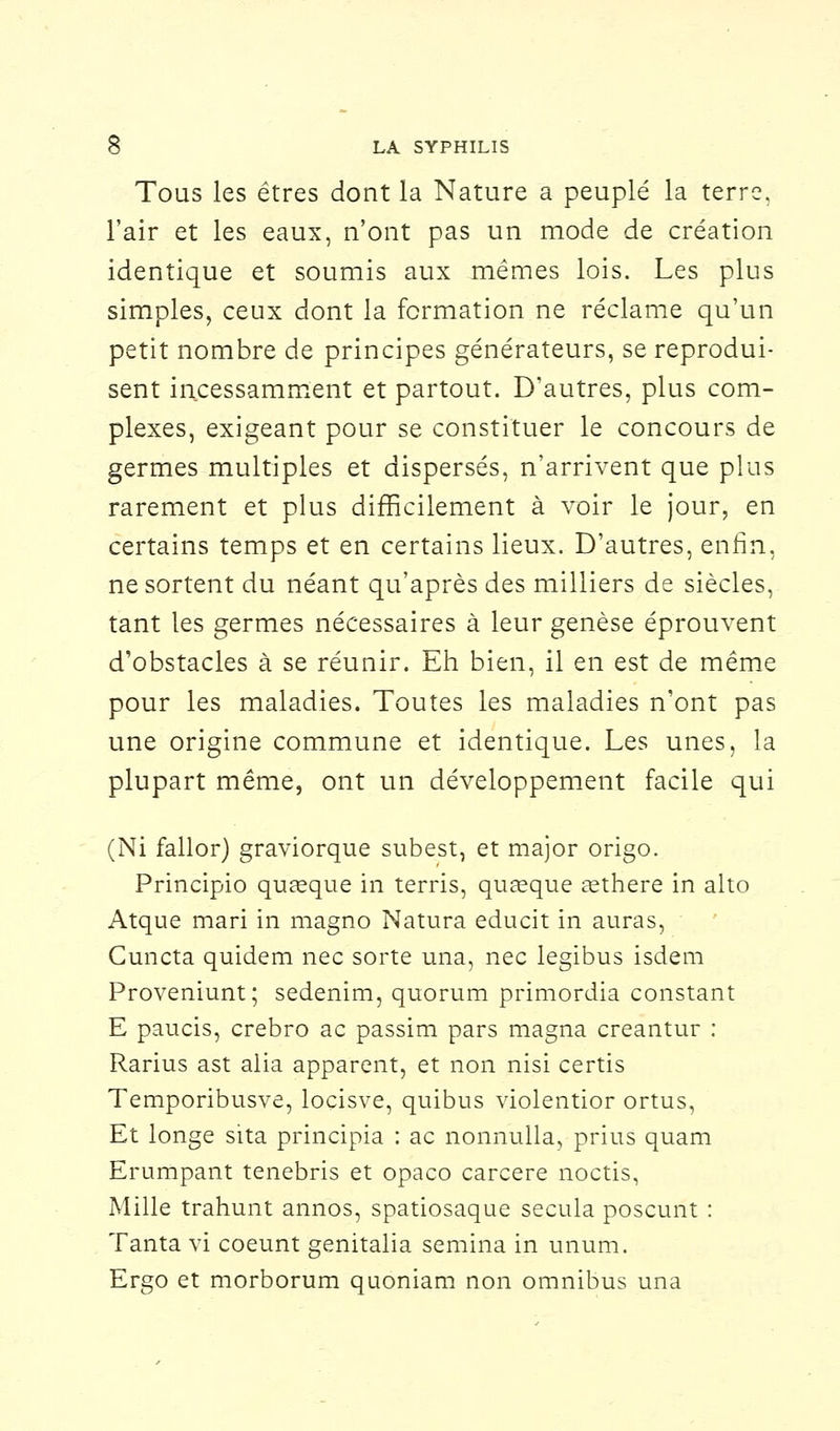 Tous les êtres dont la Nature a peuplé la terre, l'air et les eaux, n'ont pas un mode de création identique et soumis aux mêmes lois. Les plus simples, ceux dont la formation ne réclame qu'un petit nombre de principes générateurs, se reprodui- sent incessamment et partout. D'autres, plus com- plexes, exigeant pour se constituer le concours de germes multiples et dispersés, n'arrivent que plus rarement et plus difficilement à voir le jour, en certains temps et en certains lieux. D'autres, enfin, ne sortent du néant qu'après des milliers de siècles, tant les germes nécessaires à leur genèse éprouvent d'obstacles à se réunir. Eh bien, il en est de même pour les maladies. Toutes les maladies n'ont pas une origine commune et identique. Les unes, la plupart même, ont un développement facile qui (Ni fallor) graviorque subest, et major origo. Principio quaeque in terris, quœque asthere in alto Atque mari in magno Natura educit in auras, Cuncta quidem nec sorte una, nec legibus isdem Proveniunt; sedenim, quorum primordia constant E paucis, crebro ac passim pars magna creantur : Rarius ast alia apparent, et non nisi certis Temporibusve, loçisve, quibus violentior ortus, Et longe sita principia : ac nonnulla, prius quam Erumpant tenebris et opaco carcere noctis, Mille trahunt annos, spatiosaque secula poscunt : Tanta vi coeunt genitalia semina in unum. Ergo et morborum quoniam non omnibus una