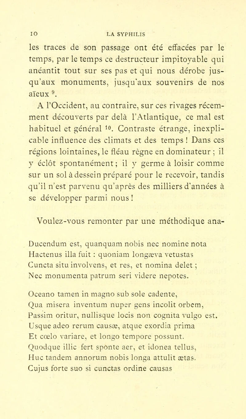 les traces de son passage ont été effacées par le temps, par le temps ce destructeur impitoyable qui anéantit tout sur ses pas et qui nous dérobe jus- qu'aux monuments, jusqu'aux souvenirs de nos aïeux 9. A l'Occident, au contraire, sur ces rivages récem- ment découverts par delà l'Atlantique^ ce mal est habituel et général l0. Contraste étrange, inexpli- cable influence des climats et des temps ! Dans ces régions lointaines, le fléau règne en dominateur ; il y éclôt spontanément; il y germe à loisir comme sur un sol à dessein préparé pour le recevoir, tandis qu'il n'est parvenu qu'après des milliers d'années à se développer parmi nous ! Voulez-vous remonter par une méthodique ana- Ducendum est, quanquam nobis nec nomine nota Hactenus illa fuit : quoniam longaeva vetustas Cuncta situ involvens, et res, et nomina delet ; Nec monumenta patrum seri videre nepotes. Oceano tamen in magno sub sole cadente, Qua misera inventum nuper gens incolit orbem, Passim oritur, nullisque locis non cognita vulgo est. Usque adeo rerum causée, atque exordia prima Et cœlo variare, et longo tempore possunt. Quodque illic fert sponte aer, et idonea tellus, Hue tandem annorum nobis longa attulit œtas. Cujus forte suo si cunctas ordine causas