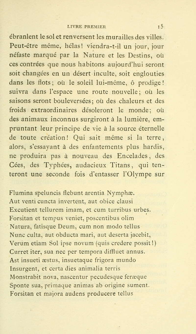 ébranlent le sol et renversent les murailles des villes. Peut-être même, hélas! viendra-t-il un jour, jour néfaste marqué par la Nature et les Destins, où ces contrées que nous habitons aujourd'hui seront soit changées en un désert inculte, soit englouties dans les flots ; où le soleil lui-même, ô prodige ! suivra dans l'espace une route nouvelle ; où les saisons seront bouleversées; où des chaleurs et des froids extraordinaires désoleront le monde; où des animaux inconnus surgiront à la lumière, em- pruntant leur principe de vie à la source éternelle de toute création! Qui sait même si la terre, alors, s'essayant à des enfantements plus hardis, ne produira pas à nouveau des Encelades, des Cées, des Typhées, audacieux Titans, qui ten- teront une seconde fois d'entasser l'Olympe sur Flumina speluncis flebunt arentia Nymphse. Aut venti cuncta invertent, aut obice clausi Excutient tellurem imam, et cum turribus urbes. Forsitan et tempus veniet, poscentibus olim Natura, fatisque Deum, cum non modo tellus Nunc culta, aut obducta mari, aut déserta jacebit, Verum etiam Sol ipse novum (quis credere possit!) Curret iter, sua nec per tempora diffluet annus. Ast insueti aestus, insuetaque frigora mundo Insurgent, et certa dies animalia terris Monstrabit nova, nascentur pecudesque feraeque Sponte sua, primaque animas ab origine sument. Forsitan et majora audens producere tellus