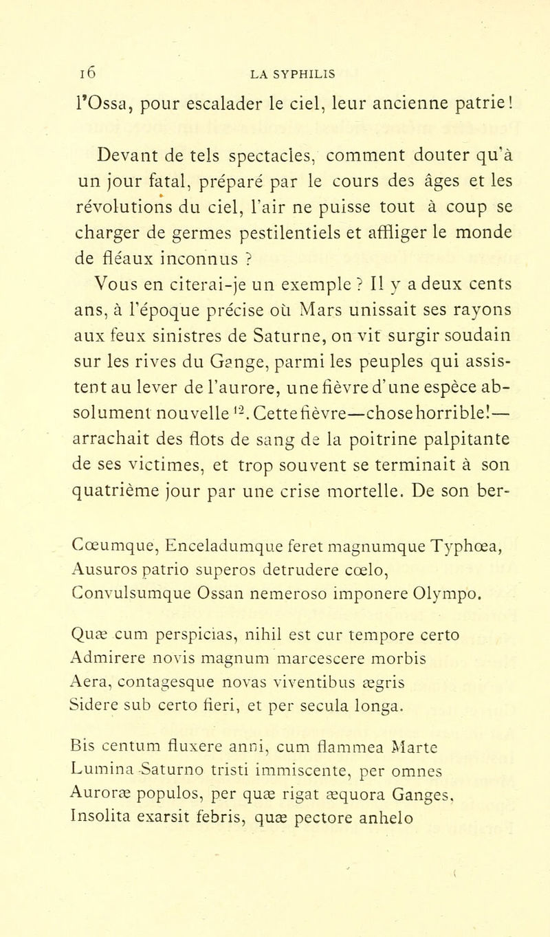 l'Ossa, pour escalader le ciel, leur ancienne patrie! Devant de tels spectacles, comment douter qu'à un jour fatal, préparé par le cours des âges et les révolutions du ciel, l'air ne puisse tout à coup se charger de germes pestilentiels et affliger le monde de fléaux inconnus ? Vous en citerai-je un exemple ? Il y a deux cents ans, à l'époque précise où Mars unissait ses rayons aux feux sinistres de Saturne, on vit surgir soudain sur les rives du Gange, parmi les peuples qui assis- tent au lever de l'aurore, une fièvre d'une espèce ab- solument nouvelle 12. Cette fièvre—chosehorrible!— arrachait des flots de sang de la poitrine palpitante de ses victimes, et trop souvent se terminait à son quatrième jour par une crise mortelle. De son ber- Cœumque, Enceladumque feret magnumque Typhœa, Ausuros patrio superos detrudere cœlo, Convulsumque Ossan nemeroso imponere Olympo. Quœ cum perspicias, nihil est cur tempore certo Admirere novis magnum marcescere morbis Aéra, contagesque novas viventibus aegris Sidère sub certo fieri, et per secula longa. Bis centum fluxere anni, cum flammea Marte Lumina -Saturno tristi immiscente, per omnes Auroras populos, per quae rigat eequora Ganges. Insolita exarsit febris, quœ pectore anhelo