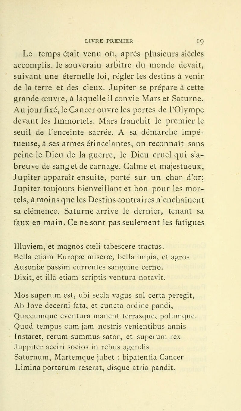 Le temps était venu où, après plusieurs siècles accomplis, le souverain arbitre du monde devait, suivant une éternelle loi, régler les destins à venir de la terre et des cieux. Jupiter se prépare à cette grande œuvre, à laquelle il convie Mars et Saturne. Au jour fixé, le Cancer ouvre les portes de l'Olympe devant les Immortels. Mars franchit le premier le seuil de l'enceinte sacrée. A sa démarche impé- tueuse, à ses armes étincelantes, on reconnaît sans peine le Dieu de la guerre, le Dieu cruel qui s'a- breuve de sang et de carnage. Calme et majestueux, Jupiter apparaît ensuite, porté sur un char d'or; Jupiter toujours bienveillant et bon pour les mor- tels, à moins que les Destins contraires n'enchaînent sa clémence. Saturne arrive le dernier, tenant sa faux en main. Ce ne sont pas seulement les fatigues Illuviem, et magnos cœli tabescere tractus. Bella etiam Europae miserai, bella impia, et agros Ausoniae passim currentes sanguine cerno. Dixit, et illa etiam scriptis ventura notavit. Mos superum est, ubi secla vagus sol certa peregit, Ab Jove decerni fata, et cuncta ordine pandi, Quaecumque eventura manent terrasque, polumque. Quod tempus cum jam nostris venientibus annis Instaret, rerum summus sator, et superum rex Juppiter acciri socios in rébus agendis Saturnum, Martemque jubet : bipatentia Cancer Limina portarum reserat, disque atria pandit.