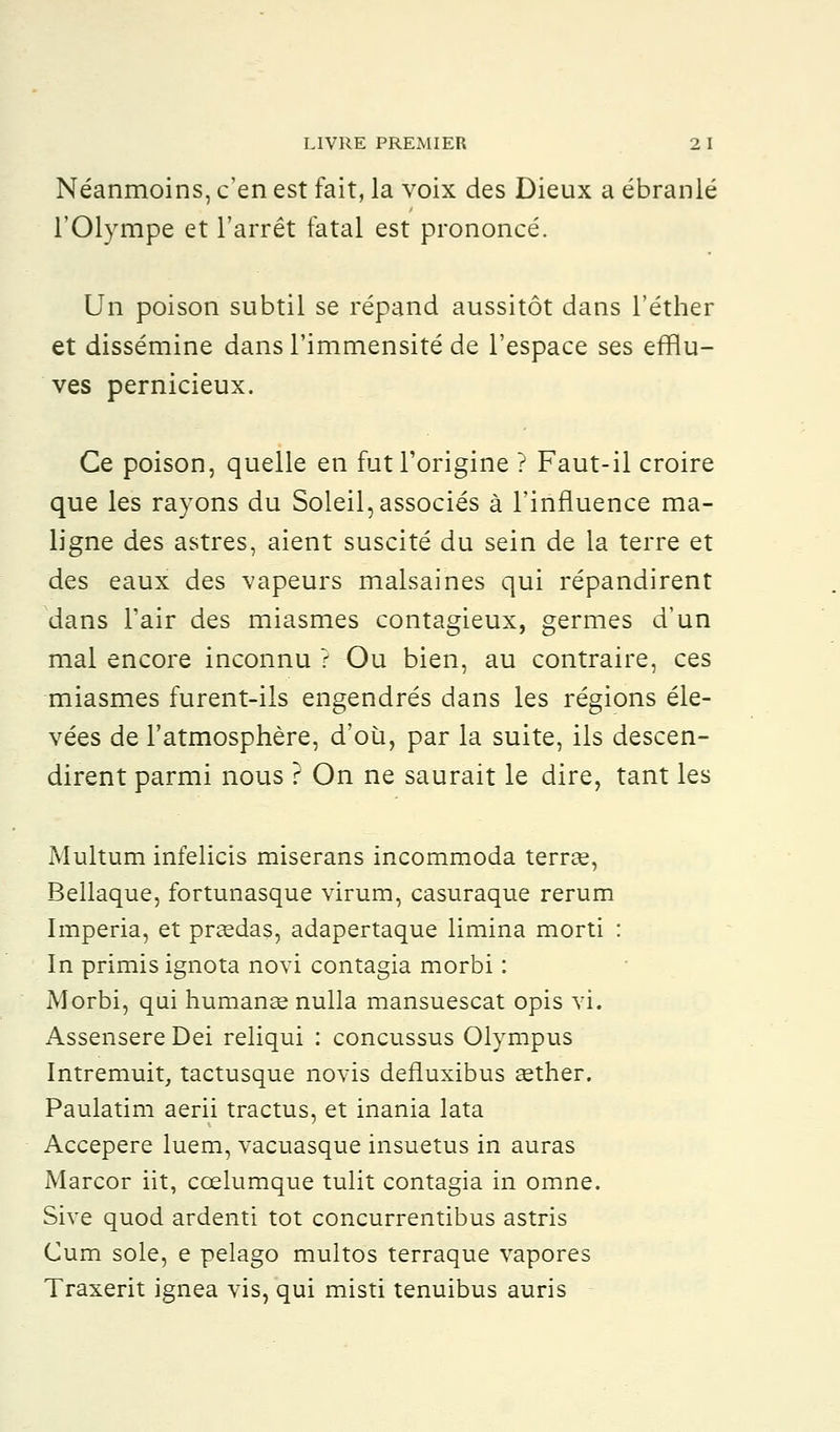 Néanmoins, c'en est fait, la voix des Dieux a ébranlé l'Olympe et l'arrêt fatal est prononcé. Un poison subtil se répand aussitôt dans l'éther et dissémine dans l'immensité de l'espace ses efflu- ves pernicieux. Ce poison, quelle en fut l'origine ? Faut-il croire que les rayons du Soleil, associés à l'influence ma- ligne des astres, aient suscité du sein de la terre et des eaux des vapeurs malsaines qui répandirent dans l'air des miasmes contagieux, germes d'un mal encore inconnu ? Ou bien, au contraire, ces miasmes furent-ils engendrés dans les régions éle- vées de l'atmosphère, d'où, par la suite, ils descen- dirent parmi nous ? On ne saurait le dire, tant les Multum infelicis miserans incommoda terrce, Bellaque, fortunasque virum, casuraque rerum Imperia, et prsedas, adapertaque limina morti : In primis ignota novi contagia morbi : Morbi, qui humante nulla mansuescat opis vi. Assensere Dei reliqui : concussus Olympus Intremuit, tactusque novis defluxibus eether. Paulatim aerii tractus, et inania lata Accepere luem, vacuasque insuetus in auras Marcor iit, cœlumque tulit contagia in omne. Sive quod ardenti tôt concurrentibus astris Cum sole, e pelago multos terraque vapores Traxerit ignea vis, qui misti tenuibus auris