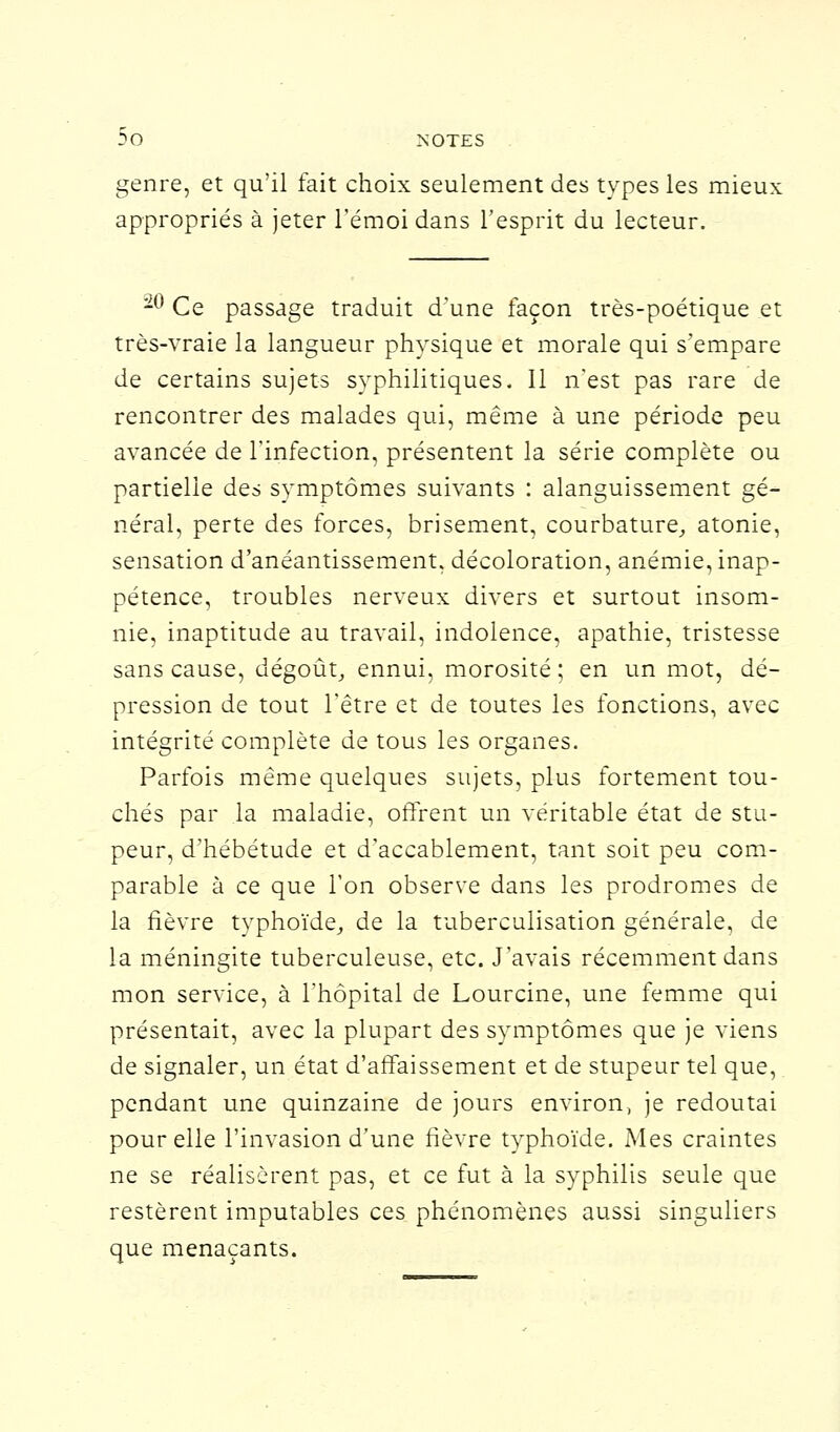 genre, et qu'il fait choix seulement des types les mieu: appropriés à jeter l'émoi dans l'esprit du lecteur. -° Ce passage traduit d'une façon très-poétique et très-vraie la langueur physique et morale qui s'empare de certains sujets syphilitiques. Il n'est pas rare de rencontrer des malades qui, même à une période peu avancée de l'infection, présentent la série complète ou partielle des symptômes suivants : alanguissement gé- néral, perte des forces, brisement, courbature, atonie, sensation d'anéantissement, décoloration, anémie, inap- pétence, troubles nerveux divers et surtout insom- nie, inaptitude au travail, indolence, apathie, tristesse sans cause, dégoût, ennui, morosité; en un mot, dé- pression de tout l'être et de toutes les fonctions, avec intégrité complète de tous les organes. Parfois même quelques sujets, plus fortement tou- chés par la maladie, offrent un véritable état de stu- peur, d'hébétude et d'accablement, tant soit peu com- parable à ce que l'on observe dans les prodromes de la fièvre typhoïde, de la tuberculisation générale, de la méningite tuberculeuse, etc. J'avais récemment dans mon service, à l'hôpital de Lourcine, une femme qui présentait, avec la plupart des symptômes que je viens de signaler, un état d'affaissement et de stupeur tel que, pendant une quinzaine de jours environ, je redoutai pour elle l'invasion d'une fièvre typhoïde. Mes craintes ne se réalisèrent pas, et ce fut à la syphilis seule que restèrent imputables ces phénomènes aussi singuliers que menaçants.