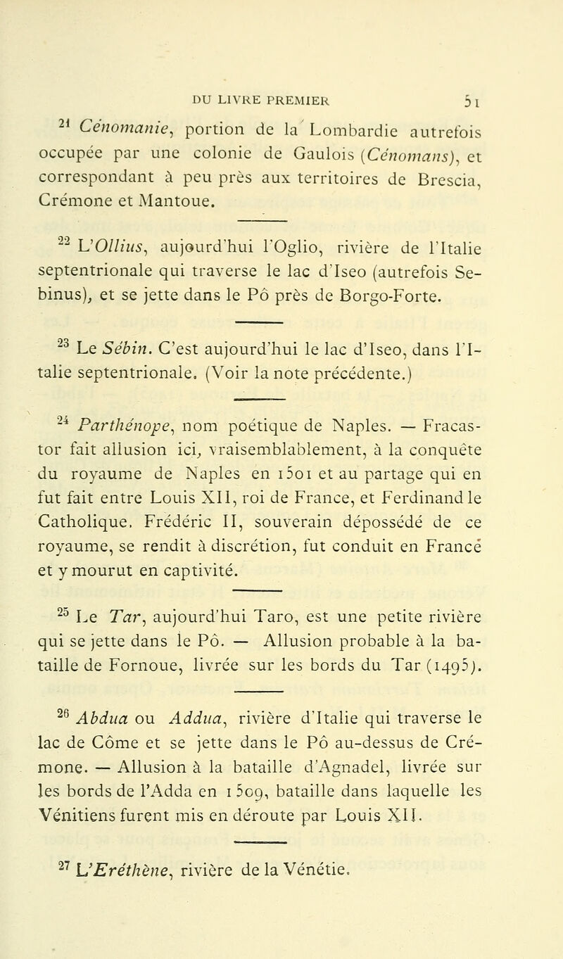 21 Cénomanie, portion de la Lombardie autrefois occupée par une colonie de Gaulois (Cénomans), et correspondant à peu près aux territoires de Brescia, Crémone et Mantoue. 22 UOllius, aujourd'hui l'Oglio, rivière de l'Italie septentrionale qui traverse le lac d'Iseo (autrefois Se- binus), et se jette dans le Pô près de Borgo-Forte. 23 Le Sébin. C'est aujourd'hui le lac d'Iseo, dans l'I- talie septentrionale. (Voir la note précédente.) 24 Parthénope, nom poétique de Naples. — Fracas- tor fait allusion ici, vraisemblablement, à la conquête du royaume de Naples en i5oi et au partage qui en fut fait entre Louis XII, roi de France, et Ferdinand le Catholique, Frédéric II, souverain dépossédé de ce royaume, se rendit à discrétion, fut conduit en France et y mourut en captivité. 25 Le Tar, aujourd'hui Taro, est une petite rivière qui se jette dans le Pô. — Allusion probable à la ba- taille de Fornoue, livrée sur les bords du Tar ( 1495;. 26 Abdua ou Addua, rivière d'Italie qui traverse le lac de Corne et se jette dans le Pô au-dessus de Cré- mone. — Allusion à la bataille d'Agnadel, livrée sur les bords de l'Adda en 1 509, bataille dans laquelle les Vénitiens furent mis en déroute par Louis XII. UEréthene^ rivière de la Vénétie.