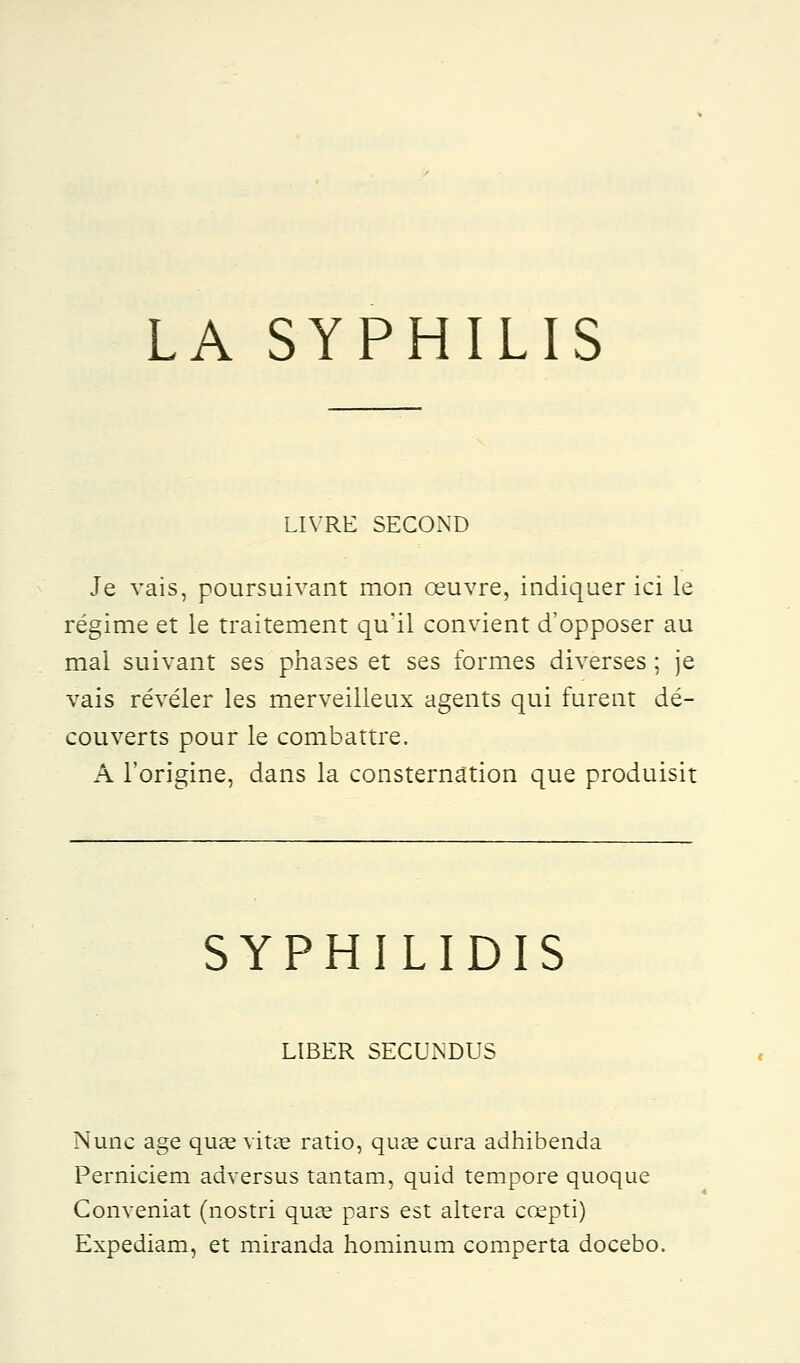 LA SYPHILIS LIVRE SECOiND Je vais, poursuivant mon œuvre, indiquer ici le régime et le traitement qu'il convient d'opposer au mal suivant ses phases et ses formes diverses ; je vais révéler les merveilleux agents qui furent dé- couverts pour le combattre. A l'origine, dans la consternation que produisit SYPHILIDIS LIBER SECUNDUS Nune âge qu£e vitae ratio, quœ cura adhibenda Perniciem adversus tantam, quid tempore quoque Conveniat (nostri qua? pars est altéra ccepti) Expediam, et miranda hominum comperta docebo.