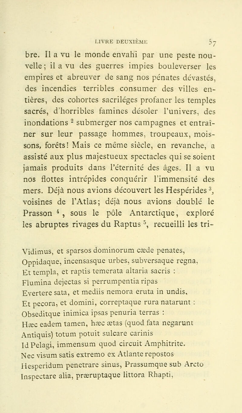 bre. Il a vu le monde envahi par une peste nou- velle ; il a vu des guerres impies bouleverser les empires et abreuver de sang nos pénates dévastés, des incendies terribles, consumer des villes en- tières, des cohortes sacrilèges profaner les temples sacrés, d'horribles famines désoler l'univers, des inondations 2 submerger nos campagnes et entraî- ner sur leur passage hommes, troupeaux, mois- sons, forêts! Mais ce même siècle, en revanche, a assisté aux plus majestueux spectacles qui se soient jamais produits dans l'éternité des âges. Il a vu nos flottes intrépides conquérir l'immensité des mers. Déjà nous avions découvert les Hespérides d3 voisines de l'Atlas; déjà nous avions doublé le Prasson 4 , sous le pôle Antarctique, exploré les abruptes rivages du Raptus5, recueilli les tri- Vidimus, et sparsos dominorum caade pénates, Oppidaque, incensasque urbes, subversaque régna, Et templa, et raptis temerata altaria sacris : Flumina dejectas si perrumpentia ripas Evertere sata, et mediis nemora eruta in undis. Et pecora, et domini, correptaque rura natarunt : Obseditque inimica ipsas penuria terras : Usée eadem tamen, ha?c aetas (quod fata negarunt Antiquis) totum potuit sulcare carinis IdPelagi, immensum quod circuit Amphitrite. Nec visum satis extremo ex Atlante repostos Hesperidum penetrare sinus, Prassumque sub Arcto Inspectare alia, prseruptaque littora Rhapti,