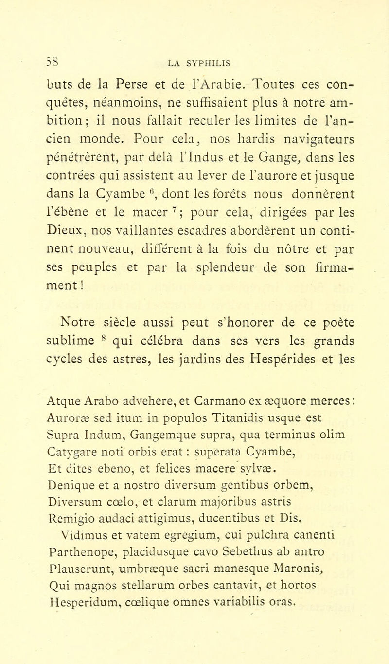 buts de la Perse et de l'Arabie. Toutes ces con- quêtes, néanmoins, ne suffisaient plus à notre am- bition; il nous fallait reculer les limites de l'an- cien monde. Pour cela^ nos hardis navigateurs pénétrèrent, par delà l'Indus et le Gange,, dans les contrées qui assistent au lever de l'aurore et jusque dans la Cyambe 6, dont les forêts nous donnèrent Tébène et le macer; pour cela, dirigées parles Dieux, nos vaillantes escadres abordèrent un conti- nent nouveau, différent à la fois du nôtre et par ses peuples et par la splendeur de son firma- ment ! Notre siècle aussi peut s'honorer de ce poète sublime s qui célébra dans ses vers les grands cycles des astres, les jardins des Hespérides et les Atque Arabo advehere, et Carmano ex œquore merces Aurorœ sed itum in populos Titanidis usque est Supra Indum, Gangemque supra, qua terminus olim Catygare noti orbis erat : superata Cyambe, Et dites ebeno, et felices macère sylvae. Denique et a nostro diversum gentibus orbem, Diversum cœlo, et clarum majoribus astris Remigio audaci attigimus, ducentibus et Dis. Vidimus et vatem egregium, cui pulchra canenti Parthenope, placidusque cavo Sebethus ab antro Plauserunt, umbraeque sacri manesque Maronis, Qui magnos stellarum orbes cantavit, et hortos Hesperidum, cœlique omnes variabilis oras.