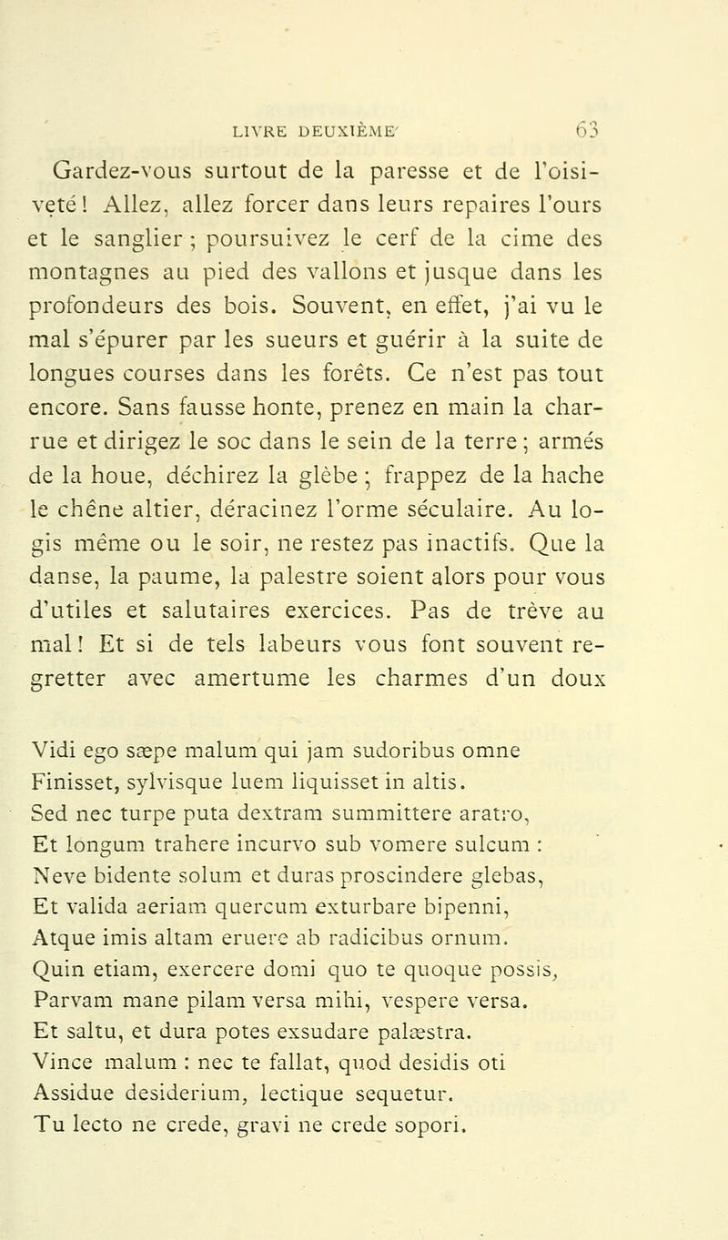 Gardez-vous surtout de la paresse et de l'oisi- veté! Allez, allez forcer dans leurs repaires l'ours et le sanglier ; poursuivez le cerf de la cime des montagnes au pied des vallons et jusque dans les profondeurs des bois. Souvent, en effet, j'ai vu le mal s'épurer par les sueurs et guérir à la suite de longues courses dans les forêts. Ce n'est pas tout encore. Sans fausse honte, prenez en main la char- rue et dirigez le soc dans le sein de la terre ; armés de la houe, déchirez la glèbe ; frappez de la hache le chêne altier, déracinez l'orme séculaire. Au lo- gis même ou le soir, ne restez pas inactifs. Que la danse, la paume, la palestre soient alors pour vous d'utiles et salutaires exercices. Pas de trêve au mal î Et si de tels labeurs vous font souvent re- gretter avec amertume les charmes d'un doux Vidi ego sœpe malum qui jam sudoribus omne Finisset, sylvisque luem liquisset in altis. Sed nec turpe puta dextram summittere aratro, Et longum trahere incurvo sub vomere sulcum : Neve bidente solum et duras proscindere glebas, Et valida aeriam quercum exturbare bipenni, Atque imis altam eruere ab radicibus ornum. Quin etiam, exercere domi quo te quoque possïs, Parvam mane pilam versa mihi, vespere versa. Et saltu, et dura potes exsudare palaestra. Vince malum : nec te fallat, quod desidis oti Assidue desiderium, lectique sequetur. Tu lecto ne crede, gravi ne crede sopori.