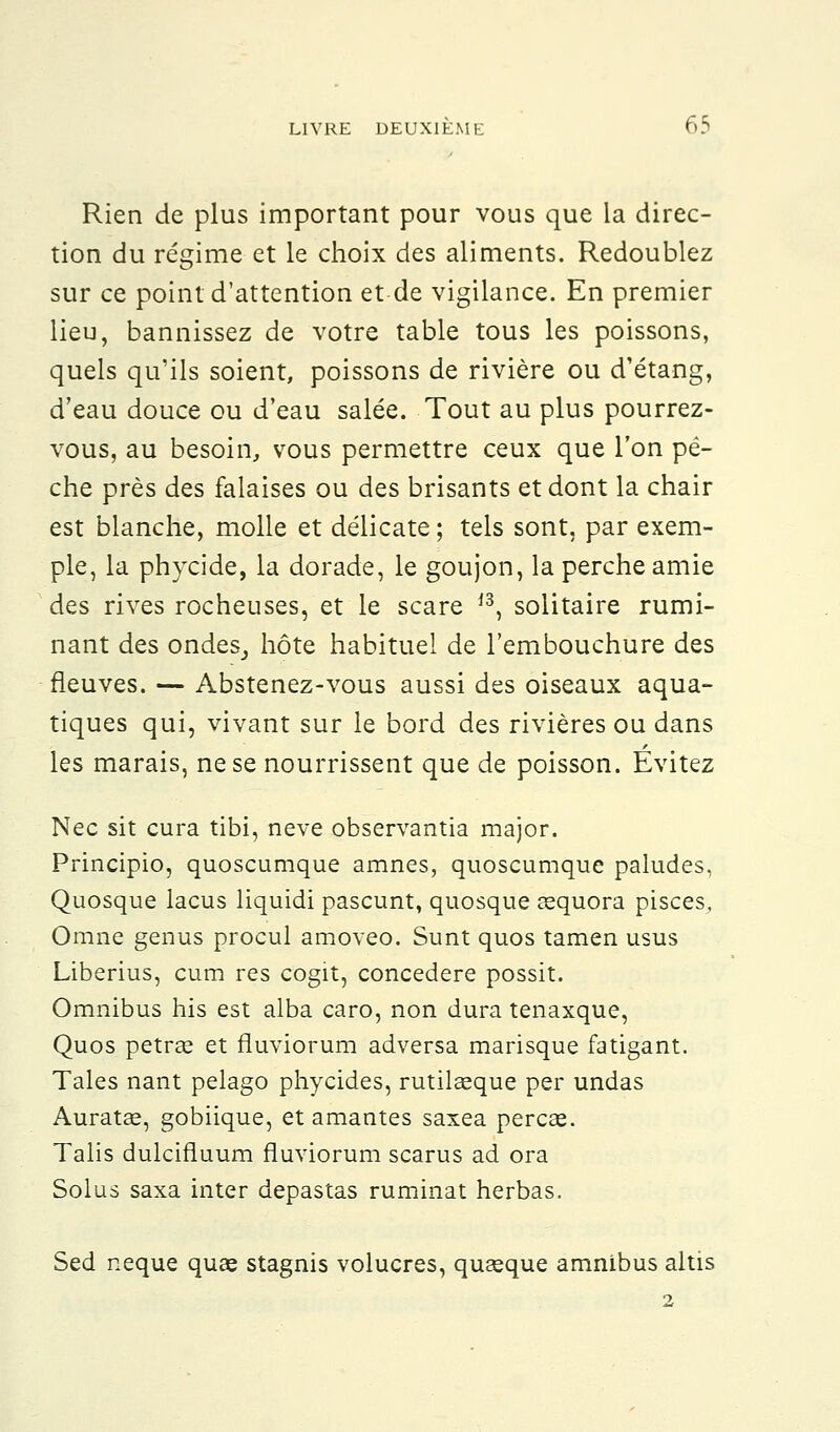 Rien de plus important pour vous que la direc- tion du régime et le choix des aliments. Redoublez sur ce point d'attention et de vigilance. En premier lieu, bannissez de votre table tous les poissons, quels qu'ils soient, poissons de rivière ou d'étang, d'eau douce ou d'eau salée. Tout au plus pourrez- vous, au besoin, vous permettre ceux que l'on pè- che près des falaises ou des brisants et dont la chair est blanche, molle et délicate ; tels sont, par exem- ple, la phycide, la dorade, le goujon, la perche amie des rives rocheuses, et le scare ,3, solitaire rumi- nant des ondeSj hôte habituel de l'embouchure des fleuves. — Abstenez-vous aussi des oiseaux aqua- tiques qui, vivant sur le bord des rivières ou dans les marais, ne se nourrissent que de poisson. Evitez Nec sit cura tibi, neve observantia major. Principio, quoscumque amnes, quoscumque paludes, Quosque lacus liquidi pascunt, quosque œquora pisces, Omne genus procul amoveo. Sunt quos tamen usus Liberius, cura res cogit, concedere possit. Omnibus his est alba caro, non dura tenaxque, Quos petraa et fluviorum adversa marisque fatigant. Taies nant pelago phycides, rutilaeque per undas Auratœ, gobiique, et amantes saxea percée. Talis dulcifluum fluviorum scarus ad ora Solus saxa inter depastas ruminât herbas. Sed neque quas stagnis volucres, quseque amnibus altis