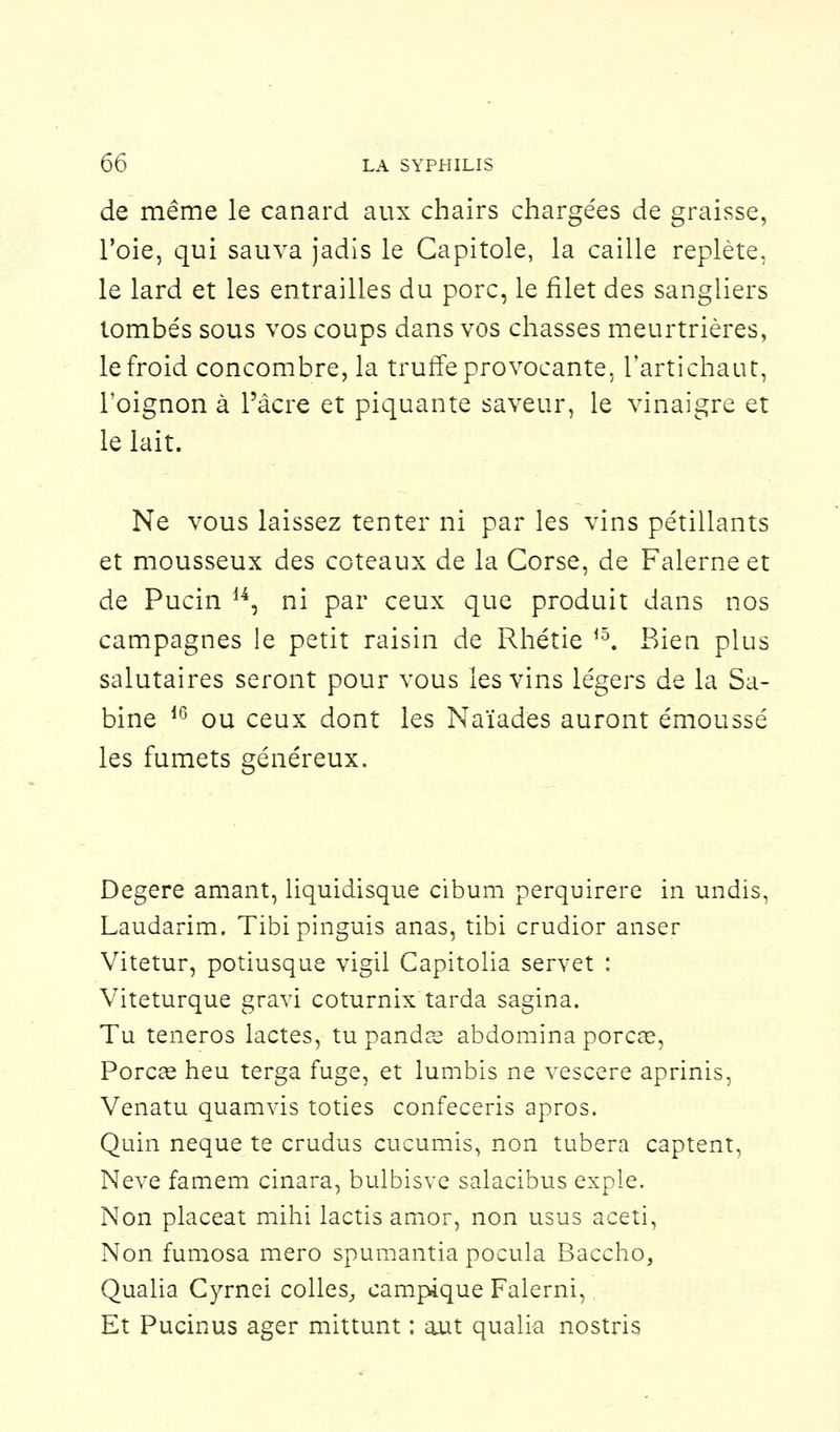 de même le canard aux chairs chargées de graisse, l'oie, qui sauva jadis le Capitole, la caille replète, le lard et les entrailles du porc, le filet des sangliers tombés sous vos coups dans vos chasses meurtrières, le froid concombre, la truffe provocante, l'artichaut, l'oignon à l'acre et piquante saveur, le vinaigre et le lait. Ne vous laissez tenter ni par les vins pétillants et mousseux des coteaux de la Corse, de Falerne et de Pucin 14, ni par ceux que produit dans nos campagnes le petit raisin de Rhétie r°. Bien plus salutaires seront pour vous les vins légers de la Sa- bine d6 ou ceux dont les Naïades auront émoussé les fumets généreux. Degere amant, liquidisque cibum perquirere in undis, Laudarim. Tibi pinguis anas, tibi crudior anser Vitetur, potiusque vigil Capitolia servet : Viteturque gravi coturnix tarda sagina. Tu teneros lactés, tu pands abdomina porcas, Porcaî heu terga fuge, et lumbis ne vescere aprinis, Venatu quamvis toties confeceris apros. Quin neque te crudus cucumis, non tubera captent, Neve famem cinara, bulbisve salacibus expie. Non placeat mihi lactis amor, non usus aceti, Non fumosa mero spuraantia pocula Baccho, Qualia Cyrnei colles, campique Falerni, Et Pucinus ager mittunt : aut qualia nostris