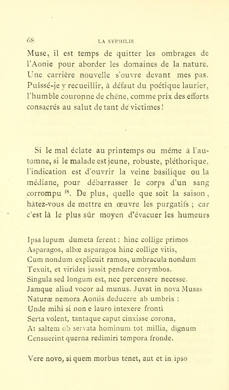 Muse, il est temps de quitter les ombrages de l'Aonie pour aborder les domaines de la nature. Une carrière nouvelle s'ouvre devant mes pas. Puissé-je y recueillir, à défaut du poétique laurier, l'humble couronne de chêne, comme prix des efforts consacrés au salut de tant dé victimes! Si le mai éclate au printemps ou même à l'au- tomne, si le malade est jeune, robuste, pléthorique, l'indication est d'ouvrir la veine basilique ou la médiane, pour débarrasser le corps d'un sang corrompu J8. De plus, quelle que soit la saison, hâtez-vous de mettre en oeuvre les purgatifs ; car c'est là le plus sûr moyen d'évacuer les humeurs Ipsalupum dumeta ferent : hinc collige primos Asparagos, albaa asparagos hinc collige vitis, Cum nondum explicuit ramos, umbracula nondum Texuit, et virides jussit pendere corymbos. Singula sed longura est, nec percensere necesse. Jamque aliud vocor ad munus. Juvat in nova Musas Naturae nemora Aoniis deducere ab umbris : Unde mihi si non e lauro intexere fronti Serta volent, tantaque caput cinxisse corona, At saltem ob servata hominum tôt millia, dignum Gensuerint querna redirniri tempora fronde. Vere novo, si quem morbus tenet, aut et in ipso