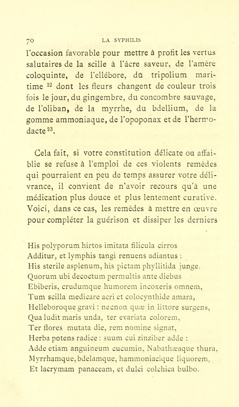 l'occasion favorable pour mettre à profit les vertus salutaires de la scille à l'acre saveur, de l'amère coloquinte, de l'ellébore, dû tripolium mari- time 22 dont les fleurs changent de couleur trois fois le jour, du gingembre, du concombre sauvage, de l'oliban, de la myrrhe, du bdellium, de la gomme ammoniaque, de l'opoponax et de l'herrro- dacte23. Gela fait, si votre constitution délicate ou affai- blie se refuse à l'emploi de ces violents remèdes qui pourraient en peu de temps assurer votre déli- vrance, il convient de n'avoir recours qu'à une médication plus douce et plus lentement curative. Voici, dans ce cas, les remèdes à mettre en œuvre pour compléter la guérison et dissiper les derniers His polyporum hirtos imitata filicula cirros Additur, et lymphis tangi renuens adiantus : His stérile asplenum, his pictam phyllitida junge. Quorum ubi decoctum permultis ante diebus Ebiberis, crudumque humorem incoxeris omnem, Tum scilla medicare acri et colocynthide amara, Helleboroque gravi : necnon quas in littore surgens, Qua ludit maris unda, ter evariata colorem, Ter flores mutata die, rem nomine signât, Herba potens radice : suum cui zinziber adde : Adde etiam anguineum cucumin, Nabathaeaque thura, Myrrhamque, bdelamque, hammoniacique liquorem. Et laerymam panaceam, et dulci colchica bulbo.