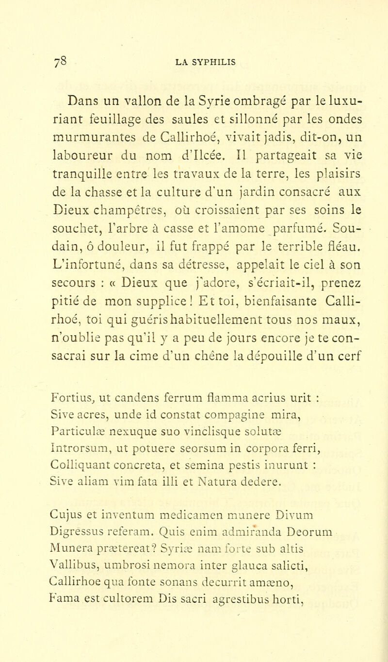 Dans un vallon de la Syrie ombragé par le luxu- riant feuillage des saules et sillonné par les ondes murmurantes de Callirhoé, vivait jadis, dit-on, un laboureur du nom d'Ilcée. Il partageait sa vie tranquille entre les travaux de la terre, les plaisirs de la chasse et la culture d'un jardin consacré aux Dieux champêtres, où croissaient par ses soins le souchet, l'arbre à casse et l'amome parfumé. Sou- dain, ô douleur, il fut frappé par le terrible fléau. L'infortuné, dans sa détresse, appelait le ciel à son secours : « Dieux que j'adore, s'écriait-il, prenez pitié de mon supplice ! Et toi, bienfaisante Calli- rhoé, toi qui guéris habituellement tous nos maux, n'oublie pas qu'il y a peu de jours encore je te con- sacrai sur la cime d'un chêne la dépouille d'un cerf Fortius, ut candens ferrum flamma acrius urit : Sive acres, unde id constat compagnie mira, Particule nexuque suo vinclisque solutas Introrsum, ut potuere seorsum in corpora ferri, Colliquant concreta, et semina pestis inurunt : Sive aliam vim fa ta illi et Natura dedere. Cujus et inventum medicamen munere Divum Digressus referam. Quis enim admiranda Deorum Munera prEetereat? Syrise nam forte sub altis Vallibus, umbrosi nemora inter glauca salicti, Callirhoé qua fonte sonans decurrit amseno, Fama est cultorem Dis sacri agrestibus horti,