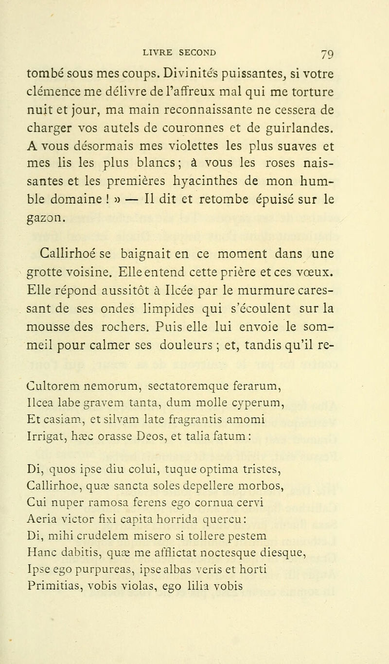 tombé sous mes coups. Divinités puissantes,, si votre clémence me délivre de l'affreux mal qui me torture nuit et jour, ma main reconnaissante ne cessera de charger vos autels de couronnes et de guirlandes. A vous désormais mes violettes les plus suaves et mes lis les plus blancs ; à vous les roses nais- santes et les premières hyacinthes de mon hum- ble domaine !» — Il dit et retombe épuisé sur le gazon. Callirhoé se baignait en ce moment dans une grotte voisine. Elle entend cette prière et ces vœux. Elle répond aussitôt à Ilcée par le murmure cares- sant de ses ondes limpides qui s'écoulent sur la mousse des rochers. Puis elle lui envoie le som- meil pour calmer ses douleurs ; et, tandis qu'il re- Cultorem nemorum, sectatoremque ferarum, Ilcea labegravem tanta, dum molle cyperum, Et casiam, et silvam late fragrantis amomi Irrigat, hsec orasse Deos, et talia fatum : Di, quos ipse diu colui, tuque optima tristes, Callirhoé, quœ sancta soles depellere morbos, Cui nuper ramosa ferens ego cornua cervi Aeria victor fixi capita horrida quercu: Di, mihi crudelem misero si tôlière pestem Hanc dabitis, quae me afrlictat noctesque diesque, Ipse ego purpureas, ipsealbas veris et horti Primitias, vobis violas, ego lilia vobis