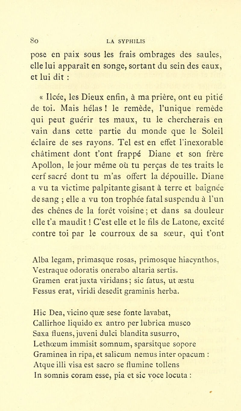 pose en paix sous les frais ombrages des saules, elle lui apparaît en songe, sortant du sein des eaux, et lui dit : « Ilcée, les Dieux enfin, à ma prière, ont eu pitié de toi. Mais hélas ! le remède, l'unique remède qui peut guérir tes maux, tu le chercherais en vain dans cette partie du monde que le Soleil éclaire de ses rayons. Tel est en effet l'inexorable châtiment dont t'ont frappé Diane et son frère Apollon, le jour même où tu perças de tes traits le cerf sacré dont tu m'as offert la dépouille. Diane a vu ta victime palpitante gisant à terre et baignée de sang ; elle a vu ton trophée fatal suspendu à l'un des chênes de la forêt voisine ; et dans sa douleur elle t'a maudit ! C'est elle et le fils de Latone, excité contre toi par le courroux de sa sœur, qui t'ont Alba legam, primasque rosas, primosque hiacynthos, Vestraque odoratis onerabo altaria sertis. Gramen eratjuxta viridans; sic fatus, ut asstu Fessus erat, viridi desedit graminis herba. Hic Dea, vicino quœ sese fonte lavabat, Callirhoe liquido ex antro per lubrica musco Saxa fluens, juveni dulci blandita susurro, Lethœum immisit somnum, sparsitque sopore Graminea in ripa, et salicum nemus inter opacum : Atque illi visa est sacro se flumine tollens In somnis coram esse, pia et sic voce locuta :