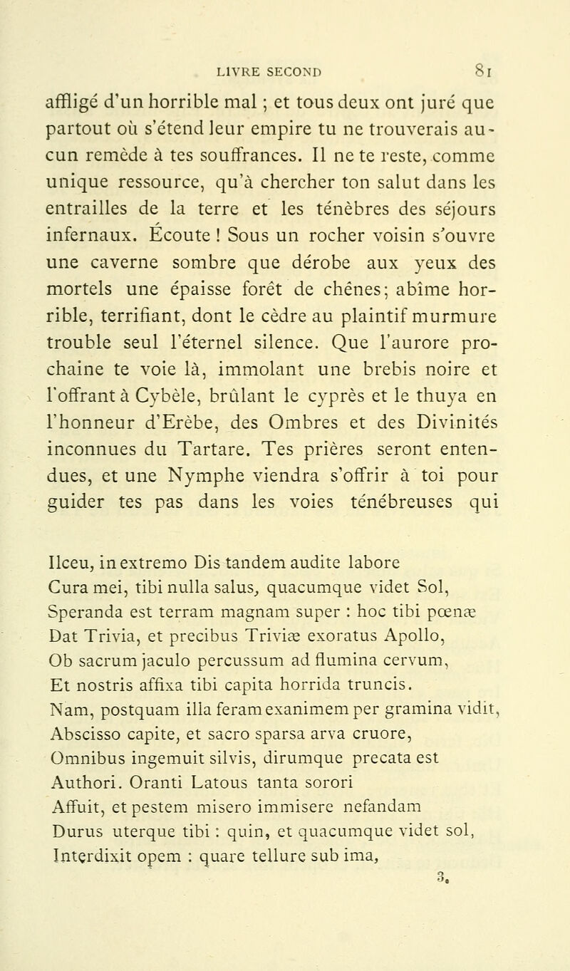 affligé d'un horrible mal ; et tous deux ont juré que partout où s'étend leur empire tu ne trouverais au- cun remède à tes souffrances. Il ne te reste, comme unique ressource, qu'à chercher ton salut dans les entrailles de la terre et les ténèbres des séjours infernaux. Écoute ! Sous un rocher voisin s'ouvre une caverne sombre que dérobe aux yeux des mortels une épaisse forêt de chênes; abîme hor- rible, terrifiant, dont le cèdre au plaintif murmure trouble seul l'éternel silence. Que l'aurore pro- chaine te voie là, immolant une brebis noire et l'offrant à Cybèle, brûlant le cyprès et le thuya en l'honneur d'Erèbe, des Ombres et des Divinités inconnues du Tartare. Tes prières seront enten- dues, et une Nymphe viendra s'offrir à toi pour guider tes pas dans les voies ténébreuses qui Ilceu, inextremo Dis tandem audite labore Curamei, tibi nulla salus, quacumque videt Sol, Speranda est terram magnam super : hoc tibi pœnae Dat Trivia, et precibus Triviœ exoratus Apollo, Ob sacrum jaculo percussum ad flumina cervum, Et nostris affixa tibi capita horrida truncis. Nam, postquam illa feramexanimemper gramina vidit, Abscisso capite, et sacro sparsa arva cruore, Omnibus ingemuit silvis, dirumque precata est Authori. Oranti Latous tanta sorori Affuit, et pestem misero immisere nefandam Durus uterque tibi : quin, et quacumque videt sol, Interdixit opem : quare tellure sub ima, 3.